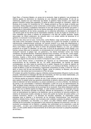 72


Cayó Díaz, y Francisco Madero, en ancas de la revolución, llegó el gobierno. Las promesas de
reforma agraria no demoraron en disolverse en una nebulosa institucionalista. El día de su
matrimonio, Zapata tuvo que interrumpir las fiestas: el gobierno había enviado a las tropas del
general Victoriano Huerta para aplastarlo. El héroe se había convertido en «bandido», según los
doctores de la ciudad. En noviembre de 1911, Zapata proclamó su Plan de Ayala, al tiempo que
anunciaba: «Estoy dispuesto a luchar contra todo y contra todos». El plan advertía que «la inmensa
mayoría de los pueblos y ciudadanos mexicanos no son más dueños que del terreno que pisan» y
propugnaba la nacionalización total de los bienes enemigos de la revolución, la devolución a sus
legítimos propietarios de las tierras usurpadas por la avalancha latifundista y la expropiación de
una tercera parte de las tierras de los hacendados restantes. El plan de Ayala se convirtió en un
imán irresistible que atraía a millares de campesinos a las filas del caudillo agrarista. Zapata
denunciaba «la infame pretensión» de reducirlo todo a un simple cambio de personas en el
gobierno: la revolución no se hacía para eso.
Cerca de diez años duró la lucha. Contra Díaz, contra Madero, luego contra Huerta, el asesino, y
más tarde contra Venustiano Carranza. El largo tiempo de la guerra fue también un período de
intervenciones norteamericanas continuas: los marines tuvieron a su cargo dos desembarcos y
varios bombardeos, los agentes diplomáticos urdieron conjuntas políticas diversas y el embajador
Henry Lane Wilson organizó con éxito el crimen del presidente Madero y su vice. Los cambios
sucesivos en el poder no alteraban, en todo caso, la furia de las agresiones contra Zapata y sus
fuerzas, porque ellas eran la expresión no enmascarada de la lucha de clases, en lo hondo de la
revolución nacional: el peligro real. Los gobiernos y los diarios bramaban contra «las hordas
vandálicas» del general Morelos. Poderosos ejércitos fueron enviados, uno tras otro, contra zapata.
Los incendios, las matanzas, la devastación de los pueblos, resultaron, una y otra vez, inútiles.
Hombres, mujeres y niños morían fusilados o ahorcados             como «espías zapatistas» y a las
carnicerías seguían los anuncios de victoria: la limpieza ha sido un éxito.
Pero al poco tiempo volvían a encenderse las hogueras en los trashumantes campamentos
revolucionarios de las montañas del sur. En varias oportunidades, las fuerzas de Zapata
contraatacaban con éxito hasta los suburbios de la capital. Después de la caída de régimen de
Huerta, Emiliano Zapata y Pancho Villa, el «Atila del Sur» y el «Centauro del Norte», entraron en la
ciudad de México a paso de vencedores y fugazmente compartieron el poder. A fines de 1914, se
abrió un breve ciclo de paz que permitió a Zapata poner en práctica, en Morelos, una reforma
agraria aún más radical que la anunciada en el Plan de Ayala.
El fundador del partido Socialista y algunos militantes anarcosindicalistas influyeron mucho en este
proyecto: radicalizaron la ideología del líder del movimiento, sin herir sus raíces tradicionales, y le
proporcionaron una imprescindible capacidad de organización.
La reforma agraria se proponía «destruir de raíz y para siempre el injusto monopolio de la tierra,
para realizar un estado social que garantice plenamente el derecho natural que todo hombre tiene
sobre la extensión de tierra necesaria a su propia subsistencia y a la de su familia». Se distribuían
las tierras a las comunidades e individuos despojados a partir de la ley de desamortización de
1856, se fijaban límites máximos a los terrenos según el clima y la calidad natural, y se declaraban
de propiedad nacional los predios de los enemigos de la revolución. Esta última disposición política
tenía, como en la reforma agraria de Artigas, un claro sentido económico: los enemigos eran los
latifundistas. Se formaron escuelas de técnicos, fábricas de herramientas y un banco de crédito
rural; se nacionalizaron los ingenios y las destilerías, que se convirtieron en servicios públicos. Un
sistema de democracia locales colocaba en manos del pueblo las fuentes del poder político y el
sustento económico. Nacían y se difundían las escuelas zapatistas, se organizaban juntas
populares para la defensa y la promoción de los principios revolucionarios, una democracia
auténtica cobraba forma y fuerza. Los municipios eran unidades nucleares de gobierno y la gente
elegía sus autoridades, sus tribunales y su policía. Los jefes militares debían someterse a la
voluntad de los burócratas y los generales la que imponía los sistemas de producción y de vida. La
revolución se enlazaba con la tradición y operaba «de conformidad con la costumbre y usos de
cada pueblo..., es decir, que si determinado pueblo pretende el sistema comunal así se llevará a
cabo, y si otro pueblo desea el fraccionamiento de la tierra para reconocer su pequeña propiedad,
así se hará.».




Eduardo Galeano
 