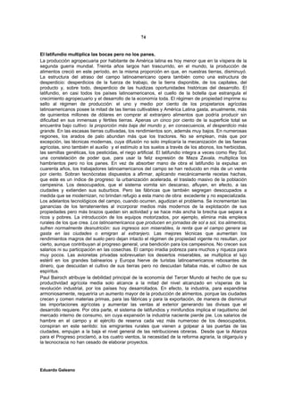 74


El latifundio multiplica las bocas pero no los panes.
La producción agropecuaria por habitante de América latina es hoy menor que en la víspera de la
segunda guerra mundial. Treinta años largos han trascurrido, en el mundo, la producción de
alimentos creció en este período, en la misma proporción en que, en nuestras tierras, disminuyó.
La estructura del atraso del campo latinoamericano opera también como una estructura de
desperdicio: desperdicios de la fuerza de trabajo, de la tierra disponible, de los capitales, del
producto y, sobre todo, desperdicio de las huidizas oportunidades históricas del desarrollo. El
latifundio, en casi todos los países latinoamericanos, el cuello de la botella que estrangula el
crecimiento agropecuario y el desarrollo de la economía toda. El régimen de propiedad imprime su
sello al régimen de producción: el uno y medio por ciento de los propietarios agrícolas
latinoamericanos posee la mitad de las tierras cultivables y América Latina gasta, anualmente, más
de quinientos millones de dólares en comprar al extranjero alimentos que podría producir sin
dificultad en sus inmensas y fértiles tierras. Apenas un cinco por ciento de la superficie total se
encuentra bajo cultivo: la proporción más baja del mundo y, en consecuencia, el desperdicio más
grande. En las escasas tierras cultivadas, los rendimientos son, además muy bajos. En numerosas
regiones, los arados de palo abundan más que los tractores. No se emplean, más que por
excepción, las técnicas modernas, cuya difusión no solo implicaría la mecanización de las faenas
agrícolas, sino también el auxilio y el estímulo a los suelos a través de los abonos, los herbicidas,
las semillas genéticas, los pesticidas, el riego artificial. El latifundio integra a veces como Rey Sol,
una constelación de poder que, para usar la feliz expresión de Maza Zavala, multiplica los
hambrientos pero no los panes. En vez de absorber mano de obra el latifundio la expulsa: en
cuarenta años, los trabajadores latinoamericanos del campo se han reducido en más de un veinte
por ciento. Sobran tecnócratas dispuestos a afirmar, aplicando mecánicamente recetas hachas,
que este es un índice de progreso: la urbanización acelerada, el traslado masivo de la población
campesina. Los desocupados, que el sistema vomita sin descanso, afluyen, en efecto, a las
ciudades y extienden sus suburbios. Pero las fábricas que también segregan desocupados a
medida que se modernizan, no brindan refugio a esta mano de obra excedente y no especializada.
Los adelantos tecnológicos del campo, cuando ocurren, agudizan el problema. Se incrementan las
ganancias de los terratenientes al incorporar medios más modernos de la explotación de sus
propiedades pero más brazos quedan sin actividad y se hace más ancha la brecha que separa a
ricos y pobres. La introducción de los equipos motorizados, por ejemplo, elimina más empleos
rurales de los que crea. Los latinoamericanos que producen en jornadas de sol a sol, los alimentos,
sufren normalmente desnutrición: sus ingresos son miserables, la renta que el campo genera se
gasta en las ciudades o emigran al extranjero. Las mejores técnicas que aumentan los
rendimientos magros del suelo pero dejan intacto el régimen de propiedad vigente no resultan, por
cierto, aunque contribuyan al progreso general, una bendición para los campesinos. No crecen sus
salarios ni su participación en las cosechas. El campo irradia pobreza para muchos y riqueza para
muy pocos. Las avionetas privadas sobrevuelan los desiertos miserables, se multiplica el lujo
estéril en los grandes balnearios y Europa hierve de turistas latinoamericanos rebosantes de
dinero, que descuidan el cultivo de sus tierras pero no descuidan faltaba más, el cultivo de sus
espíritus.
Paul Bairoch atribuye la debilidad principal de la economía del Tercer Mundo al hecho de que su
productividad agrícola media solo alcance a la mitad del nivel alcanzado en vísperas de la
revolución industrial, por los países hoy desarrollados. En efecto, la industria, para expandirse
armoniosamente, requeriría un aumento mayor de la producción de alimentos, porque las ciudades
crecen y comen materias primas, para las fábricas y para la exportación, de manera de disminuir
las importaciones agrícolas y aumentar las ventas al exterior generando las divisas que el
desarrollo requiere. Por otra parte, el sistema de latifundios y minifundios implica el raquitismo del
mercado interno de consumo, sin cuya expansión la industria naciente pierde pie. Los salarios de
hambre en el campo y el ejército de reserva cada vez más numeroso de los desocupados,
conspiran en este sentido: los emigrantes rurales que vienen a golpear a las puertas de las
ciudades, empujan a la baja el nivel general de las retribuciones obreras. Desde que la Alianza
para el Progreso proclamó, a los cuatro vientos, la necesidad de la reforma agraria, la oligarquía y
la tecnocracia no han cesado de elaborar proyectos.




Eduardo Galeano
 