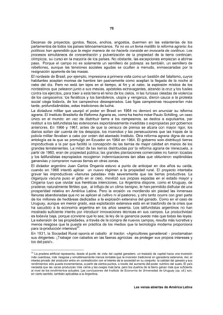 75



Decenas de proyectos, gordos, flacos, anchos, angostos, duermen en las estanterías de los
parlamentos de todos los países latinoamericanos. Ya no es un tema maldito la reforma agraria: los
políticos han aprendido que la mejor manera de no hacerla consiste en invocarla de continuo. Los
procesos simultáneos de concentración y pulverización de la propiedad de la tierra continúan,
olímpicos, su curso en la mayoría de los países. No obstante, las excepciones empiezan a abrirse
paso. Porque el campo no es solamente un semillero de pobreza: es también, un semillero de
rebeliones, aunque las tensiones sociales agudas se oculten a menudo, enmascaradas por la
resignación aparente de las masas.
El nordeste de Brasil, por ejemplo, impresiona a primera vista como un bastión del fatalismo, cuyos
habitantes aceptan morirse de hambre tan pasivamente como aceptan la llegada de la noche al
cabo del día. Pero no está tan lejos en el tiempo, al fin y al cabo, la explosión mística de los
nordestinos que pelearon junto a sus mesías, apóstoles extravagantes, alzando la cruz y los fusiles
contra los ejércitos, para traer a esta tierra el reino de los cielos, ni las furiosas oleadas de violencia
de los cangaceiros: los fanáticos y los bandoleros, utopía y venganza, dieron cauce a la protesta
social ciega todavía, de los campesinos desesperados. Las ligas campesinas recuperarían más
tarde, profundizándolas, estas tradiciones de lucha.
La dictadura militar que usurpó el poder en Brasil en 1964 no demoró en anunciar su reforma
agraria. El Instituto Brasileño de Reforma Agraria es, como ha hecho notar Paulo Schilling, un caso
único en el mundo: en vez de distribuir tierra a los campesinos, se dedica a expulsarlos, par
restituir a los latifundistas las extensiones espontáneamente invadidas o expropiadas por gobiernos
anteriores. En 1966 y 1967, antes de que la censura de prensa se alzara con mayor rigor, los
diarios solían dar cuenta de los despojos, los incendios y las persecuciones que las tropas de la
policía militar llevaban a cabo por orden del atareado Instituto. Otra reforma agraria digna de una
antología es la que se promulgó en Ecuador en 1964 en 1964. El gobierno solo distribuyó tierras
improductivas a la par que facilitó la concepción de las tierras de mejor calidad en manos de los
grandes terratenientes. La mitad de las tierras distribuidas por la reforma agraria de Venezuela, a
partir de 1960, eran de propiedad pública; las grandes plantaciones comerciales no fueron tocadas
y los latifundistas expropiados recogieron indemnizaciones tan altas que obtuvieron espléndidas
ganancias y compraron nuevas tierras en otras zonas.
El dictador argentino Juan Carlos Onganía estuvo a punto de anticipar en dos años su caída,
cuando en 1968 intentó aplicar un nuevo régimen a la propiedad rural. El proyecto intentaba
gravar las improductivas «llanuras peladas» más severamente que las tierras productivas. La
oligarquía vacuna puso el grito en el cielo, movilizó sus propias espadas en el estado mayor y
Onganía tuvo que olvidar sus heréticas intenciones. La Argentina dispone, como el Uruguay, de
praderas naturalmente fértiles que, al influjo de un clima benigno, le han permitido disfrutar de una
prosperidad relativa en América Latina. Pero la erosión va mordiendo sin piedad las inmensas
llanuras abandonadas que no se aplican al cultivo ni al pastoreo, y otro tanto ocurre con gran parte
de los millones de hectáreas dedicadas a la explosión extensiva del ganado. Como en el caso de
Uruguay, aunque en menor grado, esa explotación extensiva está en el trasfondo de la crisis que
ha sacudido a la economía argentina en los años sesenta. Los latifundistas argentinos no han
mostrado suficiente interés por introducir innovaciones técnicas en sus campos. La productividad
es todavía baja, porque conviene que lo sea; la ley de la ganancia puede más que todas las leyes.
La extensión de las propiedades, a través de la compra de nuevos campos, resulta más lucrativa y
menos riesgosa que la puesta en práctica de los medios que la tecnología moderna proporciona
                                33
para la producción intensiva .
En 1931, la Sociedad Rural oponía el caballo al tractor: «Agricultores ganaderos! - proclamaban
sus dirigentes- ¡Trabajar con caballos en las faenas agrícolas es proteger sus propios intereses y
los del país!».

33
   La pradera artificial representa, desde el punto de vista del capital ganadero, un traslado de capital hacia una inversión
más cuantiosa, más riesgosa y simultáneamente menos rentable que la inversión tradicional en ganadería extensiva. Así, el
interés privado del productor entra en contradicción con el interés de la sociedad en su conjunto: la calidad del ganado y sus
rendimientos sólo puede incrementarse, a partir de ciertos puntos, a través del aumento del poder nutritivo del suelo. El país
necesita que las vacas produzcan más carne y las ovejas más lana, pero los dueños de la tierra ganan más que suficiente
al nivel de los rendimientos actuales. Las conclusiones del Instituto de Economía de Universidad de Uruguay (op. cit.) son,
en cierto sentido, también aplicables a la Argentina.



                                                                                Las venas abiertas de América Latina
 