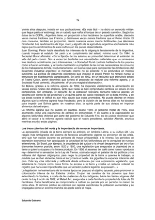 76


Veinte años después, insistía en sus publicaciones: «Es más fácil – ha dicho un conocido militar-
que llegue pasto al estómago de un caballo que nafta al tanque de un pesado camión». Según los
datos de la CEPAL, Argentina tiene, en proporción a las hectáreas de superficie arable, dieciséis
veces menos tractores que Francia, y diecinueve veces menos tractores que el Reino Unido. El
país consume, también en proporción, ciento cuarenta veces menos fertilizantes que Alemania
Occidental. Los rendimientos de trigo, maíz y algodón de la agricultura argentina son bastante más
bajos que los rendimientos de esos cultivos en los países desarrollados.
Juan Domingo Perón había desafiado los intereses de la oligarquía terrateniente de la Argentina,
cuando impuso el estatuto del peón y el cumplimiento del salario mínimo rural. En 1944, la
Sociedad Rural afirmaba: «En la fijación de los salarios es primordial determinar el estándar de
vida del peón común. Son a veces tan limitadas sus necesidades materiales que un remanente
trae destinos socialmente poco interesantes. La Sociedad Rural continúa hablando de los peones
como si fueran animales, y la honda meditación a propósito de las cortas necesidades de consumo
de los trabajadores brinda, involuntariamente, un buena clave para comprender las limitaciones del
desarrollo industrial argentino: el mercado interno no se extiende ni se profundiza en medida
suficiente. La política de desarrollo económico que impulsó el propio Perón no rompió nunca la
estructura del subdesarrollo agropecuario. En junio de 1952, en un discurso que pronunció desde
el Teatro Colón, perón desmintió que tuviera el propósito de realizar una reforma agraria, y la
Sociedad Rural comentó, oficialmente: «Fue una magistral disertación».
En Bolivia, gracias a la reforma agraria de 1952, ha mejorado visiblemente la alimentación en
vastas zonas rurales del altiplano, tanto que hasta se han comprobado cambios de estura en los
campesinos. Sin embargo, el conjunto de la población boliviana consume todavía apenas un
sesenta por ciento de las proteínas y un quinta parte del calcio necesario en la dieta mínima, y en
las áreas rurales el déficit es aún más agudo que estos promedios. No puede decirse en modo
algunos que la reforma agraria haya fracasado, pero la división de las tierras altas no ha bastado
para impedir que Bolivia gaste, en nuestros días, la quinta parte de sus divisas en importar
alimentos del extranjero.
La reforma agraria que ha puesto en practica, desde 1969, el gobierno militar de Perú, está
asomando como una experiencia de cambio en profundidad. Y en cuanto a la expropiación de
algunos latifundios chilenos por parte del gobierno de Eduardo Frei, es de justicia reconocer que
abrió el cauce a la reforma agraria radical que el nuevo presidente, salvador Allende, anuncia
mientras escribo estas páginas.

Las trece colonias del norte y la importancia de no nacer importante.
La apropiación privada de la tierra siempre se anticipó, en América Latina, a su cultivo útil. Los
rasgos más retrógrados del sistema de tenencia actualmente vigente no provienen de las crisis,
sino que han nacido durante los períodos de mayor prosperidad; a la inversa, los períodos de
depresión económica han apaciguado la voracidad de los latifundistas por la conquista de nuevas
extensiones. En Brasil, por ejemplo, la decadencia del azúcar y la virtual desaparición del oro y los
diamantes hicieron posible, entre 1820 y 1850, una legislación que aseguraba la propiedad de la
tierra a quien la ocupara y la hiciera producir. En 1850 el ascenso del café como nuevo «producto
rey» determinó la sensación de la Ley de Tierras, cocinada según el paladar de los políticos y los
militares del régimen oligárquico, para negar la propiedad de la tierra a quienes le trabajan, a
medida que se iban abriendo, hacia el sur y hacia el oeste, los gigantescos espacios interiores del
país. Esta ley «fue reforzada y ratificada desde entonces por una copiosísima legislación, que
establecía la compra como única forma de acceso a la tierra y creaba un sistema notarial de
registro que haría casi impracticable que un labrador pudiera legalizar su posesión...»
La legislación norteamericana de la misma época se propuso el objetivo opuesto, para promover la
colonización interna de los Estados Unidos. Crujían las carretas de los pioneros que iban
extendiendo la frontera, a costa de las matanzas de los indígenas, hacia las tierras vírgenes del
oeste: la Ley Lincoln de 1862, el Meted Act, aseguraba a cada familia la propiedad de lotes de 65
hectáreas. Cada beneficiario se comprometía a cultivar su parcela por un período no menor de
cinco años. El dominio público se colonizó con rapidez asombrosa; la población aumentaba y se
propagaba como un enorme mancha de aceite sobre el mapa.



Eduardo Galeano
 