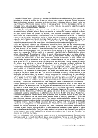 77



La tierra accesible, fértil y casi gratuita, atraía a los campesinos europeos con un imán irresistible:
cruzaban el océano y también los Apalaches rumbo a las praderas abiertas. Fueron granjeros
libres, así, quienes ocuparon los nuevos territorios del centro y del oeste. Mientras el país crecía en
superficie y en población, se creaban fuentes de trabajo agrícola y al mimo tiempo se generaba un
mercado interno con gran poder adquisitivo, la enorme masa de los granjeros propietarios, para
sustentar la pujanza del desarrollo industrial.
En cambio, los trabajadores rurales que, desde hace más de un siglo, han movilizado con ímpetu
la frontera interior de Brasil, no han ido no son familias de campesinos libres en busca de un trozo
de tierra propia, como se observa en Ribeiro, sino braceros contratados para servir a los
latifundistas que previamente han tomado posesión de los grandes espacios vacíos. Los desiertos
interiores nunca fueron accesibles, como no fuera de esta manera, a la población rural. En
provecho ajeno, los obreros han ido abriendo el país, a golpes de machete, a través de la selva. La
colonización resulta una simple extensión del área latifundista. Entre 1930 y 1950, 65 latifundios
brasileños absorbieron la cuarta parte de las nuevas tierras incorporadas a la agricultura.
Estos dos opuestos sistemas de colonización interior muestran una de las diferencias más
importantes entre los modelos de desarrollo de los Estados Unidos y de América Latina. ¿Por qué
el norte es rico y el sur pobre? El río Bravo señala mucho más que una frontera geográfica. El
hondo desequilibrio de nuestros días, que parece confirmar la profecía de Hegel sobre la inevitable
guerra entre una y otra América, ¿nació de la expansión imperialista de los Estados Unidos o tiene
raíces más antiguas? En realidad, al norte y al sur se habían generado, ya en la matriz colonial,
sociedades muy poco parecidas y al servicio de fines que no eran los mismos. Los peregrinos de
Mayflower no atravesaron el mar para conquistar tesoros legendarios ni para atrasar las
civilizaciones indígenas existentes en el norte, sino para establecerse con sus familias y reproducir,
en el Nuevo Mundo, el sistema de vida y de trabajo que practicaban en Europa. No eran soldados
de fortuna, sino pioneros; no venían a conquistar, sino a colonizar: fundaron «colonias de
poblamientos». Es cierto que el proceso posterior desarrolló, al sur de la bahía de Delaware, una
economía de plantaciones esclavistas semejantes a la que surgió en América Latina, pero con la
diferencia de que en Estados Unidos el centro de gravedad estuvo desde el principio radicado en
las granjas y los talleres de Nueva Inglaterra, de donde saldrían los ejércitos vencedores de la
Guerra de Secesión en el siglo XIX. Los colonos de Nueva Inglaterra, núcleo original de la
civilización norteamericana, no actuaron nunca como agentes coloniales de la acumulación
capitalista europea; desde el principio, vivieron al servicio de su propio desarrollo y del desarrollo
de su tierra nueva. Las trece colonias del norte sirvieron de desembocadura al ejército de
campesinos y artesanos europeos que el desarrollo metropolitano iba lanzando fuera del mercado
de trabajo. Trabajadores libres formaron la base de aquella nueva sociedad de este lado del mar.
España y Portugal contaron, en cambio, con una gran abundancia de mano de obra servil en
América Latina. A la esclavitud de los indígenas sucedió el trasplante en masa de los esclavos
africanos. A lo largo de los siglos, hubo siempre una legión enorme de campesinos desocupados
disponibles para ser trasladados a los centros de producción: las zonas florecientes coexistieron
siempre con las decadentes, al ritmo de los auges y las caídas de las exportaciones de metales
preciosos o azúcar, y las zonas de decadencia surtían de mano de obra a las zonas florecientes.
Esta estructura persiste hasta nuestros días, y también en la actualidad implica un bajo nivel de
salarios, por la presión que los desocupados ejercen sobre el mercado de trabajo, y frustra el
crecimiento del mercado interno de consumo. Pero además, a diferencia de los puritanos del norte,
las clases dominantes de la sociedad colonial latinoamericana no se orientaron jamás al desarrollo
económico interno. Sus beneficios provenían de fuera; estaban más vinculados al mercado
extranjero que a la propia comarca. Terratenientes y mineros y mercaderes habían nacido para
cumplir esa función: abastecer a Europa de oro, plata y alimentos. Los caminos trasladaban la
carga en un solo sentido: hacia el puerto y los mercaderes de ultramar. Esta es también la clave
que explica la expansión de los Estados Unidos como unidad nacional y la facturación de América
Latina: nuestros centros de producción no estaban conectados entre sí, sino que formaban un
abanico con el vértice muy lejos.
Las trece colonias del norte tuvieron, bien pudiera decirse, la dicha de la desgracia. Su experiencia
histórica mostró la tremenda importancia de no nacer importante. Porque al norte de América no
había oro no había plata, ni civilizaciones indígenas con densas concentraciones de población ya



                                                                 Las venas abiertas de América Latina
 