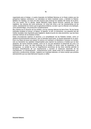 78


organizada para el trabajo, ni suelos tropicales de fertilidad fabulosa en la franja costera que los
peregrinos ingleses colonizaron. La naturaleza se había mostrado avara, y también la historia:
faltaban los metales y la mano de obra esclava para arrancar los metales del vientre de la tierra.
Fue una suerte. Por lo demás, desde Maryland hasta Nueva Escocia, pasando por Nueva
Inglaterra, las colonias del norte producían, en virtud del clima y por las características de los
suelos, exactamente los mismo que la agricultura británica, es decir, que no ofrecían a la metrópoli,
como advierte Bagú, una producción complementaria.
Muy distinta era la situación de las Antillas y de las colonias ibéricas de tierra firme. De las tierras
tropicales brotaban el azúcar, el tabaco, el algodón, el añil, la trementina, una pequeña isla del
Caribe resultaba más importante para Inglaterra, desde el punto de vista económico, que las trece
colonias matrices de los Estados Unidos.
Estas circunstancias explican el ascenso y la consolidación de los Estados Unidos, como un
sistema económicamente autónomo, que no drenaba hacia fuera la riqueza generada en su seno.
Eran muy flojos los lazos que ataban la colonia a la metrópoli; en Barbados o Jamaica, en cambio,
solo se reinvertían los capitales indispensables para reponer los esclavos a medida que se iban
gestando. No fueron factores raciales, como se ve, los que decidieron el desarrollo de unos y el
subdesarrollo de otros; las islas británicas de la Antillas no tenían nada de españolas ni de
portuguesas. La verdad es que la insignificancia económica de las trece colonias permitió la
temprana diversificación de sus exportaciones y alumbró al impetuoso desarrollo de las
manufacturas. La industrialización norteamericana contó, desde antes de la independencia, con
estímulos y protecciones oficiales. Inglaterra se mostraba tolerante, al mismo tiempo que prohibía
estrictamente que sus islas fabricaran siquiera un alfiler.




Eduardo Galeano
 