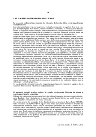 79



LAS FUENTES SUBTERRÁNEAS DEL PODER

La economía norteamericana necesita los minerales de América latina como los pulmones
necesitan el aire.
Los astronautas habían impreso las primeras huellas humanas sobre la superficie de la luna, y en
julio de 1969 el padre de la hazaña, Werner von Braun, anunciaba a la prensa que los Estados
Unidos se proponían instalar una lejana estación en el espacio, con propósitos más bien cercanos:
«Desde esta maravillosa plataforma de observación – declaró- podremos examinar todas las
riquezas de la Tierra: los pozos de petróleo desconocidos, las minas de cobre y de cinc...»
El petróleo sigue siendo el principal combustible de nuestro tiempo, y los norteamericanos importan
la séptima parte del petróleo que consumen. Para matar vietnamitas, necesitan balas y las balas
necesitan cobre: los Estados Unidos compran fuera de fronteras una quinta parte del cobre que
gastan. La falta de cinc resulta cada vez más angustiosa: cerca de la mitad viene del exterior. No
se puede fabricar aluminio sin bauxita. Sus grandes centros siderúrgicos –Pittsburgh, Cleveland,
Detroit- no encuentran hierro suficiente en los yacimientos de Minessota, que van camino de
agotarse, ni tienen manganeso en el territorio nacional: la economía norteamericana importa una
tercera parte del hierro y todo el manganeso que necesita. Para producir los motores de
retropropulsión, no cuentan con níquel ni con cromo en el subsuelo. Para fabricar aceros
especiales, se requiere Tunsteno: importan la cuarta parte. Esta dependencia, creciente, respecto
a los suministros extranjeros, determina una identificación también creciente de los intereses de los
capitalistas norteamericanos en América Latina, con la seguridad nacional de los Estados Unidos.
La estabilidad interior de la primera potencia del mundo aparece íntimamente ligada a las
inversiones norteamericanas al sur del río Bravo. Cerca de la mitad de esas inversiones está
dedicada a la extracción de petróleo y a la explotación de riquezas mineras, «indispensables para
la economía de los Estados Unidos tanto en la paz como en la guerra». El presidente del Consejo
Internacional de la Cámara de Comercio del país del norte lo define así: «Históricamente, una de
las razones principales de los Estados Unidos para invertir en el exterior es el desarrollo de
recursos naturales, particularmente minerales y, más especialmente, petróleo. Es perfectamente
obvio que los incentivos de este tipo de inversiones no pueden menos que incrementarse.
Nuestras necesidades de materias primas están en constante aumento a medida que la población
se expande y el nivel de vida sube. Al mismo tiempo, nuestros recursos domésticos se agotan...»
Los laboratorios científicos del gobierno, de las universidades y de las grandes corporaciones
avergüenzan a la imaginación con el ritmo febril de sus invenciones y sus descubrimientos, pero la
nueva tecnología no ha encontrado la manera de prescindir de los materiales básicos que la
naturaleza, y sólo ella proporciona.
Se van debilitando, al mismo tiempo, las respuestas que el subsuelo nacional es capaz de dar al
desarrollo del crecimiento industrial de los Estados Unidos.



El subsuelo también produce golpes de estado, revoluciones, historias de espías y
aventuras en la selva amazónica.
El Brasil, los espléndidos yacimientos de hierro del valle de Paraopeda derribaron dos presidentes,
Janio Quadros y Jaöa Goulart antes de que el mariscal Castelo Branco, que asaltó el poder en
1964, los cediera amablemente a la Hanna Mining Co.
Otro amigo anterior del embajador de los Estados Unidos, el presidente Eurico Dutra (1946-51),
había concedido a la Bethlhem Steel, algunos años antes, los cuarenta millones de toneladas de
manganeso del estado de Amapá, uno de los mayores yacimientos del mundo, a cambio de un
cuatro por ciento para el Estado sobre los ingresos de exportación; desde entonces, la Bethlehem
está mudando las montañas a los Estados Unidos con tal entusiasmo que se teme que de aquí a
quince años Brasil quede sin suficiente manganeso para abastecer su propia siderurgia. Por lo
demás de cada cien dólares que la Berthlehem invierte en la extracción de minerales, ochenta y
ocho corresponden a una gentileza del gobierno brasileño: las exoneraciones de impuestos en
nombre del «desarrollo de la región».




                                                                Las venas abiertas de América Latina
 