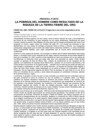 8



                                     PRIMERA PARTE
 LA POBREZA DEL HOMBRE COMO RESULTADO DE LA
      RIQUEZA DE LA TIERRA FIEBRE DEL ORO
FIEBRE DEL ORO, FIEBRE DE LA PLATA: El signo de la cruz en las empuñaduras de las
espadas
Cuando Cristóbal Colón se lanzó a atravesar los grandes espacios vacíos al oeste de la Ecúmene, había
aceptado el desafío de las leyendas.
Tempestades horribles jugarían con sus naves, como si fueran cáscara de nuez, y las arrojarían a
las bocas de los monstruos; la gran serpiente de los mares tenebrosos, hambrienta de carne
humana, estaría la acecho. Solo faltaban mil años para que los fuegos purificadores del Juicio Final
arrasaran el mundo, según creían los hombre del siglo XV, y el mundo era entonces el mar
Mediterráneo con sus costas de ambigua proyección hacia el África y Oriente. Los navegantes
portugueses aseguraban que el viento del oeste traería cadáveres extraños y a veces arrastraba
leños curiosamente tallados, pero nadie sospechaba que el mundo sería, asombrosamente
multiplicado.
América no solo carecía de nombre. Los noruegos no sabían que la habían descubierto hacía largo
tiempo, y el propio Colón murió, después de sus viajes, todavía convencido de que había llegado al
Asia por la espalda. En 1492, cuando la bota española se clavó por primera vez en las arenas de
las Bahamas, el Almirante creyó que estas islas eran una avanzada de Japón. Colón llevaba
consigo un ejemplar de libro de Marco Polo, cubierto de anotaciones en los márgenes de las
páginas. Los habitantes de Cipango decía Marco Polo, «poseen oro en enorme abundancia y las
minas donde lo encuentran no se agotan jamás... También hay en esta isla de perlas del más puro
gran tamaño y sobrepasan en valor a las perlas blancas». La riqueza de Cipango había llegado a
oídos del Gran Khan Kublai, había despertado en su pecho el deseo de conquistarla: él había
fracasado. De las fulgurantes páginas de Marco Polo se echaban al vuelo islas en el mar de la
India con montañas de oro y perlas, y doce clases de especias en cantidades inmensas, además
de la pimienta blanca y negra.
La pimienta, el jengibre, el clavo de olor, la nuez moscada y la canela eran tan codiciados como la
sal para conservar la carne en invierno sin que se pudriera y ni perdiera sabor. Los Reyes
Católicos de España decidieron financiar la aventura del acceso directo a las fuentes, para
liberarse de la onerosa cadena de intermediarios y revendedores que acaparaban el comercio de
las especias y las plantas tropicales, las muselinas y las armas blancas que provenían de las
misteriosas regiones del oriente. El afán de metales preciosos, medio pago para el tráfico
comercial, impulsó también la travesía de los mares malditos. Europa entera necesitaba plata; ya
casi estaban exhaustos los filones de Bohemia, Sajonia y Tiro.
España vivía el tiempo de la reconquista. 1492 fue el año del descubrimiento de América, el nuevo
mundo nacido de aquella equivocación de consecuencias grandiosas. Fue también el año de la
recuperación de Granada, Fernando de Aragón e Isabel de Castilla, que habían superado con su
matrimonio el desgarramiento de sus dominios, abatieron a comienzos de 1492 el último reducto
de la religión musulmana en el suelo español. Había costado casi ocho siglos recobrar lo que se
había perdido en siete años, y la guerra de reconquista había agotado el tesoro real. Pero esta era
una guerra santa, la guerra cristiana contra el Islam, y no es casual, además, que en ese mismo
año, 1492, ciento cincuenta mil judíos declarados fueron expulsados del país.
España adquiría realidad como nación alzando espadas cuyas empuñaduras dibujaban el signo de
la cruz. La reina Isabel se hizo madrina de la Santa Inquisición. La hazaña del descubrimiento de
América no podría explicarse sin la tradición militar de guerra de cruzadas que imperaba en la
Castilla medieval, y la Iglesia no se hizo rogar para dar carácter sagrado a las conquistas de las
tierras incógnitas del otro lado del mar. El papa Alejandro VI, que era valenciano, convirtió a la
reina Isabel en dueña y señora del Nuevo Mundo. La expansión del reino de Castilla ampliaba el
reino de Dios sobre la tierra.




Eduardo Galeano
 