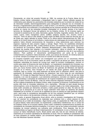 81



Previamente, en virtud del acuerdo firmado en 1964, los aviones de la Fuerza Aérea de los
Estados Unidos habían sobrevolado y fotografiado toda la región. Habían utilizado equipos de
cintilómetros para detectar los yacimientos de minerales radiactivos por la emisión de ondas de luz
de intensidad variable, electromagnetómetros para radiografiar el subsuelo rico en minerales no
ferrosos y magnetómetros para descubrir y medir el hierro. Los informes y las fotografías obtenidas
en el relevamiento de la extensión y la profundidad de las riquezas secretas de la Amazonia fueron
puestos en manos de las empresas privadas interesadas en el asunto, gracias a los buenos
servicios de Geological Survey del gobierno de los Estados Unidos. En la inmensa región se
comprobó la existencia de oro, plata, diamantes, gipsita, hematita, magnetita, tantalio, titanio, torio,
uranio, cuarzo, cobre, manganeso, plomo, sulfatos, potasios, bauxita, cinc, zirconio, cromo y
mercurio. Tanto se abre el cielo desde la jungla virgen de Matto Grosso hasta las llanuras del sur
de Goiás que, según deliraba la revista Times en su última edición latinoamericana de 1967, se
puede ver al mismo tiempo el sol brillante y media docena de relámpagos de tormentas distintas. El
gobierno había ofrecido exoneraciones de impuestos y otras seducciones para colonizar los
espacios vírgenes de este universo mágico y salvaje. Según Times, los capitalistas extranjeros
habían comprado, antes de 1967, a siete centavos el acre, una superficie mayor que la que suman
los territorios de Connecticut, Rhode, Delaware, Massachussets y New Hampshire. «Debemos
mantener las puertas bien abiertas a la inversión extranjera –decía el director de la agencia
gubernamental para el desarrollo de la Amazonia-, porque necesitamos más de lo que podemos
obtener». Para justificar el relevamiento aerofotogramétrico por parte de la aviación
norteamericana, el gobierno había declarado, antes, que carecía de recursos. En América latina es
lo normal: siempre se entregan los recursos en nombre de la falta de recursos.
El Congreso brasileño pudo realizar una investigación que culminó con un voluminoso informe
sobre el tema. En él se enumeran casos de venta o usurpación de tierras por veinte millones de
hectáreas, extendidas de manera tan curiosa que, según la comisión investigadora, «forman un
cordón para aislar la Amazonia del resto de Brasil». La «explotación clandestina de minerales muy
valioso» figura en el informe como uno de los principales motivos de la avidez norteamericana por
abrir una nueva frontera dentro de Brasil. El testimonio del gabinete del Ministerio del Ejército,
recogido en el informe, hace hincapié en «el interés del propio gobierno norteamericano en
mantener, bajo su control, una vasta extensión de tierras para su utilización ulterior, sea para la
explotación de minerales, particularmente los radiactivos, sea como base de una colonización
dirigida». El Consejo de Seguridad Nacional afirma: «Causa sospecha el hecho de que las áreas
ocupadas, o en vías de ocupación, o por elementos extranjeros, coincidan con regiones que están
siendo sometidas a campañas de esterilización de mujeres brasileñas por extranjeros». En efecto,
según el diario Correio da Manha, «más de veinte misiones religiosas extranjeras, principalmente
las de la iglesia protestante de Estados Unidos, están ocupando la Amazonia, localizándose en los
puntos más ricos en minerales radiactivos, oro y diamantes... Difunden en gran escala diversos
anticonceptivos, como el dispositivo intrauterino, y enseñan inglés a los indios catequizados... Sus
áreas están cercadas por elementos armados y nadie puede penetrar en ellas. No está de más
advertir que la Amazonia es la zona de mayor extensión entre todos los desiertos del planeta
habitables por el hombre. El control de la natalidad se puso en práctica en este grandioso espacio
vacío, para evitar la competencia demográfica de los muy escasos brasileños que, en remotos
rincones de la selva o de las planicies inmensas, viven y se reproducen.
Por su parte, el general Riograndino Kruel afirmó, ante la comisión investigadora del Congreso,
que «el volumen de contrabando de materiales que contienen torio y uranio alcanza la cifra
astronómica de un millón de toneladas». Algún tiempo antes, en septiembre de 1966, Kruel, jefe de
la policía federal, había denunciado «la impertinente y sistemática interferencia» de un cónsul de
los Estados Unidos en el proceso abierto contra cuatro ciudadanos norteamericanos acusados de
contrabando de minerales atómicos brasileños. A su juicio, que se les hubiera encontrado cuarenta
toneladas de mineral radiactivo era suficiente para condenarlos. Poco después, tres de los
contrabandistas se fugaron de Brasil misteriosamente. El contrabando no era un fenómeno nuevo,
aunque se había intensificado mucho. Brasil pierde cada año más de cien millones de dólares,
solamente por la evasión clandestina de diamantes en bruto. Pero en realidad el contrabando sólo
se hace necesario en medida relativa. Las concesiones legales arrancan a Brasil cómodamente
sus más fabulosas riquezas naturales.



                                                                  Las venas abiertas de América Latina
 