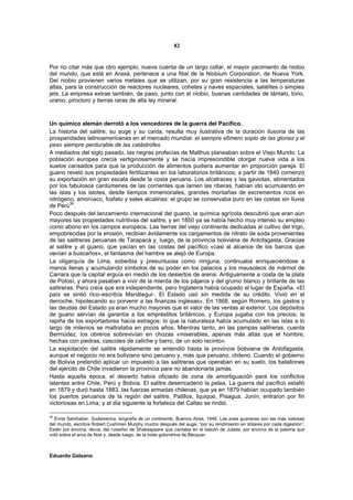 82


Por no citar más que otro ejemplo, nueva cuenta de un largo collar, el mayor yacimiento de niobio
del mundo, que está en Araxá, pertenece a una filial de la Niobium Corporation, de Nueva York.
Del niobio provienen varios metales que se utilizan, por su gran resistencia a las temperaturas
altas, para la construcción de reactores nucleares, cohetes y naves espaciales, satélites o simples
jets. La empresa extrae también, de paso, junto con el niobio, buenas cantidades de tántalo, torio,
uranio, pirocloro y tierras raras de alta ley mineral.



Un químico alemán derrotó a los vencedores de la guerra del Pacífico.
La historia del salitre, su auge y su caída, resulta muy ilustrativa de la duración ilusoria de las
prosperidades latinoamericanas en el mercado mundial: el siempre efímero soplo de las glorias y el
peso siempre perdurable de las catástrofes.
A mediados del siglo pasado, las negras profecías de Malthus planeaban sobre el Viejo Mundo. La
población europea crecía vertiginosamente y se hacía imprescindible otorgar nueva vida a los
suelos cansados para que la producción de alimentos pudiera aumentar en proporción pareja. El
guano reveló sus propiedades fertilizantes en los laboratorios británicos; a partir de 1840 comenzó
su exportación en gran escala desde la costa peruana. Los alcatraces y las gaviotas, alimentados
por los fabulosos cardúmenes de las corrientes que lamen las riberas, habían ido acumulando en
las islas y los islotes, desde tiempos inmemoriales, grandes montañas de excrementos ricos en
nitrógeno, amoníaco, fosfato y sales alcalinas: el grupo se conservaba puro en las costas sin lluvia
de Perú36.
Poco después del lanzamiento internacional del guano, la química agrícola descubrió que eran aún
mayores las propiedades nutritivas del salitre, y en 1850 ya se había hecho muy intenso su empleo
como abono en los campos europeos. Las tierras del viejo continente dedicadas al cultivo del trigo,
empobrecidas por la erosión, recibían ávidamente los cargamentos de nitrato de soda provenientes
de las salitreras peruanas de Tarapacá y, luego, de la provincia boliviana de Antofagasta. Gracias
al salitre y al guano, que yacían en las costas del pacífico «casi al alcance de los barcos que
venían a buscarlos», el fantasma del hambre se alejó de Europa.
La oligarquía de Lima, soberbia y presuntuosa como ninguna, continuaba enriqueciéndose a
manos llenas y acumulando símbolos de su poder en los palacios y los mausoleos de mármol de
Carrara que la capital erguía en medio de los desiertos de arena. Antiguamente a costa de la plata
de Potosí, y ahora pasaban a vivir de la mierda de los pájaros y del grumo blanco y brillante de las
salitreras. Perú creía que era independiente, pero Inglaterra había ocupado el lugar de España. «El
país se sintió rico–escribía Mariátegui-. El Estado usó sin medida de su crédito. Vivió en el
derroche, hipotecando su porvenir a las finanzas inglesas». En 1868, según Romero, los gastos y
las deudas del Estado ya eran mucho mayores que el valor de las ventas al exterior. Los depósitos
de guano servían de garantía a los empréstitos británicos, y Europa jugaba con los precios; la
rapiña de los exportadores hacía estragos: lo que la naturaleza había acumulado en las islas a lo
largo de milenios se maltrataba en pocos años. Mientras tanto, en las pampas salitreras, cuenta
Bermúdez, los obreros sobrevivían en chozas «miserables, apenas más altas que el hombre,
hechas con piedras, cascotes de caliche y barro, de un solo recinto».
La explotación del salitre rápidamente se entendió hasta la provincia boliviana de Antofagasta,
aunque el negocio no era boliviano sino peruano y, más que peruano, chileno. Cuando el gobierno
de Bolivia pretendió aplicar un impuesto a las salitreras que operaban en su suelo, los batallones
del ejército de Chile invadieron la provincia para no abandonarla jamás.
Hasta aquella época, el desierto había oficiado de zona de amortiguación para los conflictos
latentes entre Chile, Perú y Bolivia. El salitre desencadenó la pelea. La guerra del pacífico estalló
en 1879 y duró hasta 1883. las fuerzas armadas chilenas, que ya en 1879 habían ocupado también
los puertos peruanos de la región del salitre, Patillos, Iquique, Pisagua, Junín, entraron por fin
victoriosas en Lima, y al día siguiente la fortaleza del Callao se rindió.

36
  Ernst Samhaber, Sudamérica, biografía de un continente, Buenos Aires, 1946. Las aves guaneras son las más valiosas
del mundo, escribía Robert Cushman Murphy mucho después del auge, “por su rendimiento en dólares por cada digestión”.
Están por encima, decía, del ruiseñor de Shakespeare que cantaba en el balcón de Julieta, por encima de la paloma que
voló sobre el arca de Noé y, desde luego, de la triste golondrina de Bécquer.



Eduardo Galeano
 