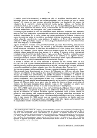 83



La derrota provocó la mutilación y la sangría de Perú. La economía nacional perdió sus dos
principales recursos, se paralizaron las fuerzas productivas, cayó la moneda, se cerró el crédito
         37
exterior . El colapso no trajo consigo, advertiría Mariátegui, una liquidación del pasado: la
estructura de la economía colonial permaneció invicta, aunque faltaban sus fuentes de
sustentación. Bolivia, por su parte, no se dio cuenta de lo que había perdido con la guerra: la mina
de cobre más importante del mundo actual, Chuquicamata, se encuentra precisamente en la
provincia, ahora chilena, de Antofagasta. Pero, ¿y los triunfadores?
El salitre y el yodo sumaban el cinco por ciento de las rentas del Estado chileno en 1880; diez años
después, más de la mitad de los ingresos fiscales provenían de la expropiación de nitrato desde los
territorios conquistados. En el mismo período las inversiones inglesas en Chile se triplicaron con
creces: la región del salitre de convirtió en una factoría británica. Los ingleses se apoderaron del
salitre utilizando procedimientos nada costosos. El gobierno de Perú había expropiado las
salitreras en 1875 y las había pagado con bonos; la guerra abatió el valor de estos documentos
cinco años después, a la décima parte.
Algunos aventureros audaces, como John Thomas North y su socio Robert Harvey, aprovecharon
la coyuntura. Mientras los chilenos, los peruanos y los bolivianos intercambiaban balas en el
campo de batalla, los ingleses se dedicaban a quedarse con los bonos, gracias a los créditos que
el banco de Valparaíso y otros bancos chilenos les proporcionaban sin dificultad alguna. Los
soldados estaban peleando para ellos, aunque no lo sabían. El gobierno chileno recompensó
inmediatamente el sacrificio de North, Harvey, Inglis, James, Bush, Robertson y otros laboriosos
hombres de empresa: en 1881 dispuso la devolución de las salitreras a sus legítimos dueños,
cuando ya la mitad de los bonos había pasado a las manos brujas de los especuladores británicos.
No había salido ni un penique de Inglaterra para financiar este despojo.
Al abrirse la década del '90, Chile destinaba a Inglaterra las tres cuartas partes de sus
exportaciones, y de Inglaterra recibía casi la mitad de sus importaciones; su dependencia comercial
era todavía mayor que la que por entonces padecía la India. La guerra había otorgado a Chile el
monopolio mundial de los nitratos naturales, pero el rey del salitre era John Thomas North.
Una de sus empresas, la Liverpool Nitrate Company, pagaba dividendos del cuarenta por ciento.
Este personaje había desembarcado en el puerto de Valparaíso, en 1866, con sólo diez libras
esterlinas en el bolsillo de su viejo traje lleno de polvo; treinta años después, los príncipes y los
duques, los políticos más prominentes y los grandes industriales se sentaban a la mesa de su
mansión en Londres. North se había afiliado, como correspondía a un caballero de sus quilates, al
Partido Conservador y a la Logia Masónica de Kent. Lord Dorchester, Lord Randolph Churchill y el
Marqués de Stockpole asistían a sus fiestas extravagantes, en las que North bailaba disfrazado de
Enrique VIII. Mientras tanto, en su lejano reino del salitre, los obreros chilenos no conocían el
descanso los domingos, trabajaban hasta dieciséis horas por día y cobraban sus salarios con
fichas que perdían cerca de la mitad de su valor en las pulperías de las empresas.
Entre 1886 y 1890, bajo la presidencia de José Manuel Balmaceda, el Estado chileno realizó, dice
Ramírez Necochea, «los planes de progreso más ambiciosos de toda su historia». Balmaceda
impulsó el desarrollo de algunas industrias, ejecutó importantes obras públicas, renovó la
educación, tomó medidas para romper el monopolio de la empresa británica de ferrocarriles en
Tarapacá y contrató con Alemania el primer y único empréstito que Chile no recibió de Inglaterra en
todo el siglo pasado. En 1888 anunció que era necesario nacionalizar los distritos salitreros
mediante la formación de empresas chilenas, y se negó a vender a los ingleses las tierras salitreras
de propiedad del estado. Tres años más tarde estalló la guerra civil.




37
   Perú perdió la provincia salitrera de Tarapacá y algunas importantes guaneras, pero conservó los yacimientyo de guano
de la costa norte. El guano seguía siendo el fertilizante principal de la agriculatura peruana, hasta que a apartir de 1960 el
auge de la harina de pescado aniquiló a los alcatraces y a las gaviotas. Las empresas pesqueras, en su mayoría
norteamericanas, arrasaron rápidamente los bancos de anchovetas cercanos a la costa, para alimentar con harina peruana
a los cerdos y aves de Estados Unidos y Europa, y los pájaros guaneros salían a perseguir a los pescadores, cada vez más
lejos, mar afuera. Sin resistencia para el regreso, caían al mar. Otros no se iban, y así podían verse, en 1962 y en 1963, las
bandadas de alcatraces persiguiendo comida por la avenida principal de Lima: cuando ya no podían levantar vuelo, los
alcatraces quedaban muertos en las calles.



                                                                                Las venas abiertas de América Latina
 