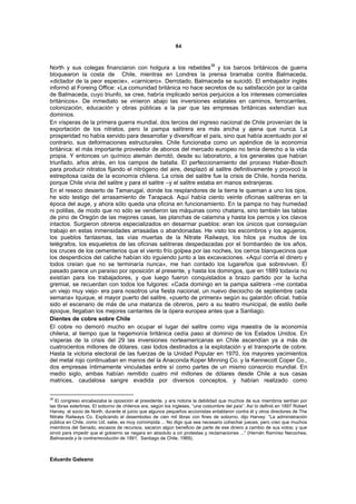 84


                                                                              38
North y sus colegas financiaron con holgura a los rebeldes y los barcos británicos de guerra
bloquearon la costa de Chile, mientras en Londres la prensa bramaba contra Balmaceda,
«dictador de la peor especie», «carnicero». Derrotado, Balmaceda se suicidó. El embajador inglés
informó al Foreing Office: «La comunidad británica no hace secretos de su satisfacción por la caída
de Balmaceda, cuyo triunfo, se cree, habría implicado serios perjuicios a los intereses comerciales
británicos». De inmediato se vinieron abajo las inversiones estatales en caminos, ferrocarriles,
colonización, educación y obras públicas a la par que las empresas británicas extendían sus
dominios.
En vísperas de la primera guerra mundial, dos tercios del ingreso nacional de Chile provenían de la
exportación de los nitratos, pero la pampa salitrera era más ancha y ajena que nunca. La
prosperidad no había servido para desarrollar y diversificar el país, sino que había acentuado por el
contrario, sus deformaciones estructurales. Chile funcionaba como un apéndice de la economía
británica: el más importante proveedor de abonos del mercado europeo no tenía derecho a la vida
propia. Y entonces un químico alemán derrotó, desde su laboratorio, a los generales que habían
triunfado, años atrás, en los campos de batalla. El perfeccionamiento del proceso Haber-Bosch
para producir nitratos fijando el nitrógeno del aire, desplazó al salitre definitivamente y provocó la
estrepitosa caída de la economía chilena. La crisis del salitre fue la crisis de Chile, honda herida,
porque Chile vivía del salitre y para el salitre –y el salitre estaba en manos extranjeras.
En el reseco desierto de Tamarugal, donde los resplandores de la tierra le queman a uno los ojos,
he sido testigo del arrasamiento de Tarapacá. Aquí había ciento veinte oficinas salitreras en la
época del auge, y ahora sólo queda una oficina en funcionamiento. En la pampa no hay humedad
ni polillas, de modo que no sólo se vendieron las máquinas como chatarra, sino también las tablas
de pino de Oregón de las mejores casas, las planchas de calamina y hasta los pernos y los clavos
intactos. Surgieron obreros especializados en desarmar pueblos: eran los únicos que conseguían
trabajo en estas inmensidades arrasadas o abandonadas. He visto los escombros y los agujeros,
los pueblos fantasmas, las vías muertas de la Nitrate Railways, los hilos ya mudos de los
telégrafos, los esqueletos de las oficinas salitreras despedazadas por el bombardeo de los años,
los cruces de los cementerios que el viento frío golpea por las noches, los cerros blanquecinos que
los desperdicios del caliche habían ido irguiendo junto a las excavaciones. «Aquí corría el dinero y
todos creían que no se terminaría nunca», me han contado los lugareños que sobreviven. El
pasado parece un paraíso por oposición al presente, y hasta los domingos, que en 1889 todavía no
existían para los trabajadores, y que luego fueron conquistados a brazo partido por la lucha
gremial, se recuerdan con todos los fulgores: «Cada domingo en la pampa salitrera –me contaba
un viejo muy viejo- era para nosotros una fiesta nacional, un nuevo dieciocho de septiembre cada
semana» Iquique, el mayor puerto del salitre, «puerto de primera» según su galardón oficial, había
sido el escenario de más de una matanza de obreros, pero a su teatro municipal, de estilo belle
époque, llegaban los mejores cantantes de la ópera europea antes que a Santiago.
Dientes de cobre sobre Chile
El cobre no demoró mucho en ocupar el lugar del salitre como viga maestra de la economía
chilena, al tiempo que la hegemonía británica cedía paso al dominio de los Estados Unidos. En
vísperas de la crisis del 29 las inversiones norteamericanas en Chile ascendían ya a más de
cuatrocientos millones de dólares, casi todos destinados a la explotación y el transporte de cobre.
Hasta la victoria electoral de las fuerzas de la Unidad Popular en 1970, los mayores yacimientos
del metal rojo continuaban en manos del la Anaconda Koper Minning Co. y la Kennecott Coper Co.,
dos empresas íntimamente vinculadas entre sí como partes de un mismo consorcio mundial. En
medio siglo, ambas habían remitido cuatro mil millones de dólares desde Chile a sus casas
matrices, caudalosa sangre evadida por diversos conceptos, y habían realizado como


38
   El congreso encabezaba la oposición al presidente, y era notoria la debilidad que muchos de sus miembros sentían por
las libras esterlinas. El soborno de chilenos era, según los ingleses, “una costumbre del país”. Así lo definió en 1897 Robert
Harvey, el socio de North, durante el juicio que algunos pequeños accionistas entablaron contra él y otros directores de The
Nitrate Railways Co. Explicando el desembolso de cien mil libras con fines de soborno, dijo Harvey: “La administración
pública en Chile, como Ud. sabe, es muy corrompida ... No digo que sea necesario cohechar jueces, pero creo que muchos
miembros del Senado, escasos de recursos, sacaron algún beneficio de parte de ese dinero a cambio de sus votos; y que
sirvió para impedir que el gobierno se negara en absoluto a oír protestas y reclamaciones ...” (Hernán Ramírez Necochea,
Balmaceda y la contrarrevolución de 1891, Santiago de Chile, 1969).



Eduardo Galeano
 