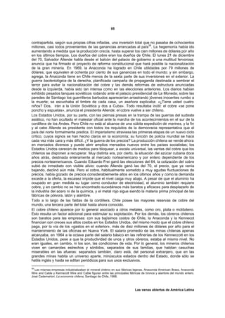 85



contrapartida, según sus propias cifras infladas, una inversión total que no pasaba de ochocientos
millones, casi todos provenientes de las ganancias arrancadas al país39. La hegemonía había ido
aumentando a medida que la producción crecía, hasta superar los cien millones de dólares por año
en los últimos tiempos. Los dueños del cobre eran los dueños de Chile. El lunes 21 de diciembre
del 70, Salvador Allende habla desde el balcón del palacio de gobierno a una multitud fervorosa;
anuncia que ha firmado el proyecto de reforma constitucional que hará posible la nacionalización
de la gran minería. En 1969, la Anaconda ha logrado en Chile utilidades por 79 millones de
dólares, que equivalen al ochenta por ciento de sus ganancias en todo el mundo: y sin embargo,
agrega, la Anaconda tiene en Chile menos de la sexta parte de sus inversiones en el exterior. La
guerra bacteriológica de la derecha, planificada campaña de propaganda destinada a sembrar el
terror para evitar la nacionalización del cobre y las demás reformas de estructura anunciadas
desde la izquierda, había sido tan intensa como en las elecciones anteriores. Los diarios habían
exhibido pesados tanques soviéticos rodando ante el palacio presidencial de La Moneda; sobre las
paredes de Santiago los guerrilleros barbudos aparecerían arrastrando jóvenes inocentes rumbo a
la muerte; se escuchaba el timbre de cada casa, un aseñora explicaba: «¿Tiene usted cuatro
niños? Dos, irán a la Unión Soviética y dos a Cuba». Todo resultaba inútil: el cobre «se pone
poncho y espuelas», anuncia el presidente Allende: el cobre vuelve a ser chileno.
Los Estados Unidos, por su parte, con las piernas presas en la trampa de las guerras del sudeste
asiático, no han ocultado el malestar oficial ante la marcha de los acontecimientos en el sur de la
cordillera de los Andes. Pero Chile no está al alcance de una súbita expedición de marines, y la fin
y al cabo Allende es presidente con todos los requisitos de la democracia representativa que el
país del norte formalmente predica. El imperialismo atraviesa las primeras etapas de un nuevo ciclo
crítico, cuyos signos se han hecho claros en la economía; su función de policía mundial se hace
cada vez más cara y más difícil. ¿Y la guerra de los precios? La producción chilena se vende ahora
en mercados diversos y puede abrir amplios mercados nuevos entre los países socialistas; los
Estados Unidos carecen de medios para bloquear, a escala universal, las ventas del cobre que los
chilenos se disponen a recuperar. Muy distinta era, por cierto, la situación del azúcar cubana doce
años atrás, destinada enteramente al mercado norteamericano y por entero dependiente de los
precios norteamericanos. Cuando Eduardo Frei ganó las elecciones del 64, la cotización del cobre
subió de inmediato con visible alivio: cuando Allende ganó las del 70, el precio, que ya venía
bajando, declinó aún más. Pero el cobre, habitualmente sometido a muy agudas fluctuaciones de
precios, había gozado de precios considerablemente altos en los últimos años y como la demanda
excede a la oferta, la escasez impide que el nivel caiga muy abajo. A pesar de que el aluminio ha
ocupado en gran medida su lugar como conductor de electricidad, el aluminio también requiere
cobre, y en cambio no se han encontrado sucedáneos más baratos y eficaces para desplazarlo de
la industria del acero ni de la química, y el metal rojo sigue siendo la materia prima principal de las
fábricas de pólvora, latón y alambre.
Todo a lo largo de las faldas de la cordillera, Chile posee las mayores reservas de cobre del
mundo, una tercera parte del total hasta ahora conocido.
El cobre chileno aparece por lo general asociado a otros metales, como oro, plata o molibdeno.
Esto resulta un factor adicional para estimular su explotación. Por los demás, los obreros chilenos
son baratos para las empresas: con sus bajísimos costos de Chile, la Anaconda y la Kennecot
financian con creces sus altos costos en los Estados Unidos, del mismo modo que el cobre chileno
paga, por la vía de los «gastos en el exterior», más de diez millones de dólares por año para el
mantenimiento de las oficinas en Nueva York. El salario promedio de las minas chilenas apenas
alcanzaba, en 1964 a la octava parte del salario básico en las refinerías de los Kenneccott en los
Estados Unidos, pese a que la productividad de unos y otros obreros, estaba al mismo nivel. No
eran iguales, en cambio, ni los son, las condiciones de vida. Por lo general, los mineros chilenos
viven en camarotes estrechos y sórdidos, separados de sus familias, que habitan casuchas
miserables en las afueras: separados también, claro está, del personal extranjero, que en las
grandes minas habita un universo aparte, minúsculos estados dentro del Estado, donde sólo se
habla inglés y hasta se editan periódicos para sus usos exclusivos.

39
   Las mismas empresas industrializaban el mineral chileno en sus fábricas lejanas. Anaconda American Brass, Anaconda
Wire and Cable y Kennecott Wire and Cable figuran entre las principales fábricas de bronce y alambre del mundo entero.
José Cademartori. La economía chilena, Santiago de Chile, 1968.



                                                                           Las venas abiertas de América Latina
 