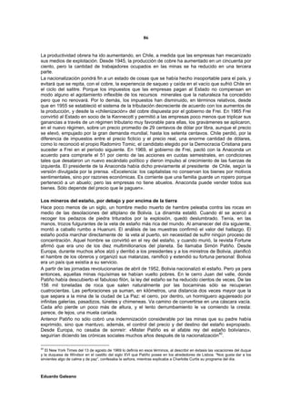86


La productividad obrera ha ido aumentando, en Chile, a medida que las empresas han mecanizado
sus medios de explotación. Desde 1945, la producción de cobre ha aumentado en un cincuenta por
ciento, pero la cantidad de trabajadores ocupados en las minas se ha reducido en una tercera
parte.
La nacionalización pondrá fin a un estado de cosas que se había hecho insoportable para el país, y
evitará que se repita, con el cobre, la experiencia de saqueo y caída en el vacío que sufrió Chile en
el ciclo del salitre. Porque los impuestos que las empresas pagan al Estado no compensan en
modo alguno el agotamiento inflexible de los recursos minerales que la naturaleza ha concedido
pero que no renovará. Por lo demás, los impuestos han disminuido, en términos relativos, desde
que en 1955 se estableció el sistema de la tributación decreciente de acuerdo con los aumentos de
la producción, y desde la «chilenización» del cobre dispuesta por el gobierno de Frei. En 1965 Frei
convirtió al Estado en socio de la Kennecott y permitió a las empresas poco menos que triplicar sus
ganancias a través de un régimen tributario muy favorable para ellas, los gravámenes se aplicaron,
en el nuevo régimen, sobre un precio promedio de 29 centavos de dólar por libra, aunque el precio
se elevó, empujado por la gran demanda mundial, hasta los setenta centavos. Chile perdió, por la
diferencia de impuestos entre el precio ficticio y el precio real, una enorme cantidad de dólares,
como lo reconoció el propio Radomiro Tomic, el candidato elegido por la Democracia Cristiana para
suceder a Frei en el período siguiente. En 1969, el gobierno de Frei, pactó con la Anaconda un
acuerdo para comprarle el 51 por ciento de las acciones en cuotas semestrales, en condiciones
tales que desataron un nuevo escándalo político y dieron impulso al crecimiento de las fuerzas de
izquierda. El presidente de la Anaconda había dicho previamente al presidente de Chile, según la
versión divulgada por la prensa. «Excelencia: los capitalistas no conservan los bienes por motivos
sentimentales, sino por razones económicas. Es corriente que una familia guarde un ropero porque
perteneció a un abuelo; pero las empresas no tiene abuelos. Anaconda puede vender todos sus
bienes. Sólo depende del precio que le paguen».

Los mineros del estaño, por debajo y por encima de la tierra
Hace poco menos de un siglo, un hombre medio muerto de hambre peleaba contra las rocas en
medio de las desolaciones del altiplano de Bolivia. La dinamita estalló. Cuando él se acercó a
recoger los pedazos de piedra triturados por la explosión, quedó deslumbrado. Tenía, en las
manos, trozos fulgurantes de la veta de estaño más rica del mundo. Al amanecer del día siguiente,
montó a caballo rumbo a Huanuni. El análisis de las muestras confirmó el valor del hallazgo. El
estaño podía marchar directamente de la veta al puerto, sin necesidad de sufrir ningún proceso de
concentración. Aquel hombre se convirtió en el rey del estaño, y cuando murió, la revista Fortune
afirmó que era uno de los diez multimillonarios del planeta. Se llamaba Simón Patiño. Desde
Europa, durante muchos años alzó y derribó a los presidentes y a los ministros de Bolivia, planificó
el hambre de los obreros y organizó sus matanzas, ramificó y extendió su fortuna personal: Bolivia
era un país que existía a su servicio.
A partir de las jornadas revolucionarias de abril de 1952, Bolivia nacionalizó el estaño. Pero ya para
entonces, aquellas minas riquísimas se habían vuelto pobres. En le cerro Juan del valle, donde
Patiño había descubierto el fabuloso filón, la ley del estaño se ha reducido cientos de veces. De las
156 mil toneladas de roca que salen naturalmente por las bocaminas sólo se recuperan
cuatrocientas. Las perforaciones ya suman, en kilómetros, una distancia dos veces mayor que la
que separa a la mina de la ciudad de La Paz: el cerro, por dentro, un hormiguero agujereado por
infinitas galerías, pasadizos, túneles y chimeneas. Va camino de convertirse en una cáscara vacía.
Cada año pierde un poco más de altura, y el lento derrumbamiento le va comiendo la cresta:
parece, de lejos, una muela cariada.
Antenor Patiño no sólo cobró una indemnización considerable por las minas que su padre había
exprimido, sino que mantuvo, además, el control del precio y del destino del estaño expropiado.
Desde Europa, no cesaba de sonreír: «Mister Patiño es el afable rey del estaño boliviano»,
seguirían diciendo las crónicas sociales muchos años después de la nacionalización40.

40
   El New York Times del 13 de agosto de 1969 lo definía en esos términos, al describir en éxtasis las vacaciones del duque
y la duquesa de Windsor en el castillo del siglo XVI que Patiño posee en los alrededores de Lisboa. “Nos gusta dar a los
sirvientes algo de calma y de paz”, confesaba la señora, mientras explicaba a Charlotte Curtis su programa del día.



Eduardo Galeano
 