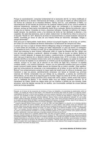 87



Porque la nacionalización, conquista fundamental de la revolución del 52, no había modificado el
papel de Bolivia en la división internacional del trabajo, y casi todo el estaño se refina todavía en
los hornos de Liverpool de la empresa Williams, Harvey and Co., que pertenece a Patiño. La
nacionalización de las fuentes de producción de cualquier materia prima no es, como lo enseña la
dolorosa experiencia, suficiente. Un país puede seguir tan condenado a la impotencia como
siempre, aunque se haya hecho nominalmente dueño de su subsuelo. Bolivia ha producido, todo a
lo largo de su historia, minerales en bruto y discursos refinados. Abundan la retórica y la miseria;
desde siempre, los escritores cursis y los doctores de levita se han dedicado a absolver a los
culpables. De cada diez bolivianos, seis no saben, todavía leer: la mitad de los niños no concurre a
la escuela. Recién en 1971, Bolivia ha de tener en funcionamiento su propia fundición nacional de
estaño, levantada en Oruro al cabo de una historia infinita de traiciones, sabotajes, intrigas y
                    41
sangre derramada .
Este país que no había podido, hasta ahora, producir sus propios lingotes, se da el lujo, en cambio,
de contar con ocho facultades de derecho destinadas a la fabricación de vampiros de indios.
Cuentan que hace un siglo el dictador Mariano Melgarejo obligó al embajador de Inglaterra a beber
un barril entero de chocolate, en castigo por haber despreciado un vaso de chicha. El embajador
fue paseado en burro, montado al revés, por la calle principal de La Paz. Y fue devuelto a Londres.
Dicen que entonces la reina Victoria, enfurecida, pidió un mapa de América del Sur, dibujó una
cruz de tiza sobre Bolivia y sentenció: «Bolivia no existe». Para el mundo, en efecto, Bolivia no
existía ni existió después: el saqueo de la plata y, posteriormente, el despojo del estaño no han
sido más que el ejercicio de un derecho natural de los países ricos. Al fin y al cabo, el envase de
hojalata identifica a los Estados Unidos tanto como el emblema del águila o el pastel de manzana.
Pero el envase de hojalata no es solamente un símbolo pop de los Estados Unidos: es también un
símbolo, aunque no se sepa, de la silicosis en las minas de Siglo XX o Huanuni: la hojalata
contiene estaño, y los mineros bolivianos mueren con los pulmones podridos para que el mundo
pueda consumir estaño barato. Media docena de hombres fija su precio mundial. ¿Qué significa,
para los consumidores de conservas o los manipuladores de la bolsa, la dura vida del minero en
Bolivia? Los norteamericanos compran la mayor parte del estaño que se refina en el planeta: para
mantener a raya los precios, periódicamente amenazan con lanzar al mercado sus enormes
reservas de mineral, compradas muy por debajo de su cotización, a precios de «contribución
democrática», en los años de la segunda guerra mundial. Según los datos de la FAO, el ciudadano
medio de los Estados Unidos consume cinco veces más carne y leche y veinte veces más huevos
que un habitante de Bolivia. Y los mineros están muy por debajo promedio nacional. En el
cementerio de Catavi, donde los ciegos rezan por los muertos a cambio de una moneda, duele
encontrar, entre las lápidas oscuras de los adultos, una innumerable cantidad de cruces blancas
sobre las tumbas pequeñas.


Después, es el tiempo de las vacaciones de montaña en Suiza; los fotógrafos y los periodistas se abalanzaban sobre los
condes y los artistas de moda en Saint Moritz. Una millonaria de cincuenta años acaba de perder a su segundo marido,
vicepresidente de la Ford, y sonríe ante los falsees: anuncia su próximo matrimonio con un jovencito que la toma del brazo y
mira con ojos asustados. Al lado, otra pareja del gran mundo. Él es un hombre de baja estatura y rasgos de indio; cejas
espesas, ojos duros, nariz aplastada, pómulos salientes. Antenor Patiño continúa pareciendo boliviano. En una revista,
Antenor aparece disfrazado de príncipe oriental, con turbante y todo, entre varios príncipes auténticos que se han reunido
en el palacio del barón Alexis de Rédé: la princesa Margarita de Dinamarca, el príncipe Enrique, María Pía de Saboya y su
primo el príncipe Miguel de Borbón-Parma. El príncipe Lobckowitz y otros trabajadores.
41
   Cuando el general Alfredo Ovando anunció , en julio de 1966, que había llegado a un acuerdo con la empresa alemana
Klochner para instalar los hornos estatales, dijo que tendrían un nuevo destino “esas pobres minas que solamente han
servido, hasta ahora, para abrir socavones en los pulmones de nuestros hermanos mineros”. Esos hombres que dan su vida
por el mineral, escribía Sergio Almaraz (El poder y la caída. Es estaño en la historia de Bolivia, La Paz – Cochabamba,
1967), “no lo poseen. Nunca lo poseyeron; ni antes ni después de 1952. Porque lo que sucede es que el estaño nada vale
en cuanto a aprovechamiento inmediato si no es bajo el brillante aspecto de un lingote. El mineral, polvo pesado de terroso
aspecto, ciertamente n sirve para nada que no sea para volcarlo en la boca de los hornos”.
Almaraz contó la historia de un industrial, Mariano Peró, que libró una guerra solitaria, a lo largo de más de treinta años,
para que el estaño boliviano se refinara en Oruro y no en Liverpool. En 1946, pocos días después de la caída del presidente
nacionalista Gualberto Villarroel, Peró entró en el Palacio Quemado. Iba a recoger dos lingotes de estaño. Eran los primeros
lingotes producidos en su fundición de Oruro, y ya no tenía sentido que aquel par de símbolos, que encarnaban a la nación,
continuaran adornando el escritorio del presidente de la república. Villarroel había sido ahorcado en un farol de la Plaza
Murillo y el poder de la rosca oligárquica era restaurado a partir de su caída. Mariano Peró recogió los lingotes y se fue con
ellos. Estaban manchados de sangre seca.



                                                                                Las venas abiertas de América Latina
 