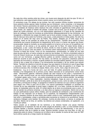 88


De cada dos niños nacidos entre las minas, uno muere poco después de abrir los ojos. El otro, el
que sobrevive, será seguramente minero cuando crezca, ya no tendrá pulmones.
El cementerio cruje. Por debajo de las tumbas, han sido cavados infinitos túneles, socavones de
boca estrecha donde apenas caben hombres que se introducen, como vizcachas, a la búsqueda
del mineral. Nuevos yacimientos de estaño se han acumulado en los desmontes a lo largo de los
años; toneladas de residuos sobre residuos han sido volcadas en gigantescas moles grises que
han sumado, así, estaño al estaño del paisaje. Cuando cae la lluvia, que se arroja con violencia
desde las nubes próximas, uno ve a los desocupados agacharse a lo largo de las calzadas de
tierra de Llallagua, donde los hombres se emborrachan desesperadamente en las chicherías: van
recogiendo y calibrando las cargas de estaño que la lluvia arrastra consigo. Aquí, el estaño es un
dios de lata que reina sobre los hombres y las cosas, y está presente en todas partes. No sólo hay
estaño en el vientre del viejo cerro de Patiño. Hay estaño, delatado por el brillo negro de la
casiterita, hasta en las paredes de adobe de los campamentos. También tiene estaño la lama
amarillenta que avanza arrastrando los desperdicios de la mina y lo tienen las aguas que fluyen,
envenenadas, desde la montaña; se encuentra estaño en la tierra y en la roca, en la superficie y en
el subsuelo, en las arenas y en las piedras del cauce del río Seco. En estas tierras áridas y
pedregosas, a casi cuatro mil metros de altura, donde no crece el pasto y donde todo, hasta la
gente, tiene el oscuro color del estaño, los hombres sufren estoicamente su obligado ayuno y no
conocen la fiesta del mundo. Viven en los campamentos, amontonados, en casas de una sola
pieza de piso de tierra: el viento cortante se cuela por las rendijas. Un informe universitario sobre la
mina de Colquiri revela que, de cada diez varones jóvenes encuestados, seis duermen en la misma
cama con sus hermanas, y agrega:«Muchos padres se sienten molestos cuando sus hijos los
observan durante el acto sexual». No hay baños, las letrinas son pequeños cobertizos públicos
tapizados de inmundicia y moscas: la gente prefiere los cenizales baldíos abiertos, donde al menos
circula el aire a pesar de la basura y los excrementos acumulados y de los cerdos que retozan
felices. También es colectivo el servicio de agua: hay que esperar el momento en que el agua llega
y apurarse, hacer cola, recoger el agia de la pila pública en latas de gasolina o en tinajas. La
comida es escasa y fea. Consiste en papas, fideos, arroz, chuño, maíz y algo de carne dura.
Estábamos muy en lo hondo del cerro Juan del Valle. El aullido penetrante de la sirena, que
llamaba a los trabajadores de la primera punta, había resonado en el campamento varias horas
antes. Recorriendo galerías, habíamos pasado del calor tropical al frío polar y nuevamente el
calor, sin salir, durante horas, de una misma atmósfera envenenada. Aspirando aquel aire espeso
– humedad, gases, polvo, humo-, uno podía comprender por qué los mineros pierden los sentidos
del olfato y el sabor. Todos masticaban, mientras trabajaban, hojas de coca con ceniza, y esto
también formaba parte de la obra de la aniquilación, porque la coca, como se sabe, al adormecer
el hambre y enmascarar la fatiga, va apagando el sistema de alarmas con que cuenta el organismo
para seguir vivo. Pero lo peor era el polvo. Los cascos guardatojos irradiaban un revoloteo de
círculos de luz que salpicaban la gruta negra y dejaban ver, a su paso, cortinas de blanco polvo
denso: el implacable polvo de sílice. El mortal aliento de la tierra va envolviendo poco a poco. Al
año se sienten los primeros síntomas, y en diez años se ingresa al cementerio. Dentro de la mina
se usan perforadoras suecas último modelo, pero los sistemas de ventilación y las condiciones de
trabajo no han mejorado con el tiempo. En la superficie, los trabajadores independientes usan
picota y pesados combos de doce libras para pelear contra la roca, exactamente igual que hace
cien años, y quimbaletes, cribas y cernidores para concentrar el mineral en la canchamina. Ganan
centavos y trabajan como bestias. Sin embargo, muchos de ellos tienen, al menos, la ventaja del
aire libre. Dentro de la mina, en cambio, los obreros son presos condenados, sin apelación, a la
muerte por asfixia.
Había cesado ya el estrépito de los barrenos y los obreros hacían una pausa mientras
aguardábamos la explosión de más de veinte cargas de dinamita y anfo. La mina también brinda
muertes rápidas y sonoras: alcanza con equivocarse al contar las detonaciones, o con que la
mecha demore más de lo debido en arder. Alcanza también conque una roca floja, un tojo, se
desprenda sobre le cráneo. O alcanza con el infierno de la metralla: la noche de San Juan de 1967
fue la última cuenta de un largo rosario de matanzas.




Eduardo Galeano
 