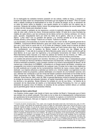 89



En la madrugada los soldados tomaron posesión en las colinas, rodilla en tierra, y arrojaron un
huracán de balas sobre los campamentos iluminados por las fogatas de la fiesta42. Pero la muerte
lenta y callada constituye la especialidad en la mina. El vómito de sangre, la tos, la sensación de
un peso de plomo sobre la espalda y una aguda presión en el pecho son los signos que la
anuncian. Después del análisis médico vienen los peregrinajes burocráticos de nunca acabar. Dan
un plazo de tres meses para desalojar la casa.
Ya había cesado el estrépito de los barerenos y pronto la explosión atraparía aquella escurridiza
veta de color café y forma de víbora. Entonces pudimos hablar. El bulto de la coca hinchaba las
mejillas de cada obrero y por las comisuras de los labios corrían los chorros verdosos. Un minero
pasó, apurado, chapoteando barro por entre los rieles de la galería. «Ése es un nuevo», me
dijeron. «¿Has visto? Con su pantalón del ejército y su chomba amarilla se ve tan joven. Ha
entrado ahorita y cómo trabaja. Todavía es un hacha. Todavía no siente».
Los tecnócratas y los burócratas no mueren de silicosis, pero viven de ella. El gerente general de la
COMIBOL, Corporación Minera Boliviana, gana cien veces más que un obrero. Desde un barranco
que cae a pico hacia el cauce del río, en el límite de Llallagua, puede verse la pampa de María
Barzola. Se llama así en homenaje a la militante obrera que hace treinta años cayó, al frente de
una manifestación con la bandera de Bolivia cosida al cuerpo por las ráfagas de las
ametralladoras. Y más allá de la pampa de María Barzola puede verse la mejor cancha de golf de
toda Bolivia: es la que usan los ingenieros y los principales funcionarios de Catavi. El dictador
René Barrientos había reducido a la mitad los salarios de hambre de los mineros, en 1964, y al
mismo tiempo había elevado las retribuciones de los técnicos y los burócratas prominentes.
Los sueldos del personal superior son secretos. Secretos y en dólares. Hay un todopoderoso grupo
asesor, formado por técnicos del Banco Interamericano de Desarrollo, la Alianza para el Progreso y
la banca extranjera acreedora, cuyos consejos orientan a la minería nacionalizada de Bolivia, de tal
manera que, a esta altura, la COMIBOL, convertida en un Estado dentro del Estado, constituye una
propaganda viva contra la nacionalización de cualquier cosa. El poder de la vieja rosca oligárquica
ha sido sustituido por el poder de los numerosísimos miembros de nueva «nueva clase» que ha
dedicado sus mejores esfuerzos a sabotear por dentro a la minería estatal. Los ingenieros no sólo
torpedearon todos los proyectos y planes destinados a la creación de una fundición nacional, sino
que, además han contribuido a que las minas del Estado quedaran encerradas en los límites de los
viejos yacimientos de Patiño, Aramayo y Hochschild, en acelerado proceso de agotamiento de
reservas. Entre fines de 1964 y abril de 1969, el general Barrientos rompió la barrera del sonido en
la entrega de recursos del subsuelo boliviano, al capital imperialista, con la complicidad abierta de
los técnicos y los gerentes. Sergio Almaraz ha contado en uno de sus libros..., la historia de la
concesión de los desmontes de estaño a la International Mining Processing Co. Con un capital
declarado de apenas cinco mil dólares, la empresa de tan pomposo nombre obtuvo un contrato
que le permitirá ganar más de novecientos millones.

Dientes de hierro sobre Brasil
Los Estados Unidos pagan más barato el hierro que reciben de Brasil o Venezuela que el hierro
que extraen de su propio subsuelo. Pero ésta no es la clave de la desesperación norteamericana
por apoderarse de los yacimientos de hierro en el exterior: la captura o el control de las minas fuera
de fronteras constityuye, más que un negocio, un imperativo de la seguridad nacional.

42
  “Cuando me siento, borracho estoy. Tres, cuatro, veo a la gente. No puedo comer solo. Una huahua soy, pues. Un niño”.
Saturnino Condori, viejo albañil del campamento minero de Siglo XX, está tendido desde hace más de tres años en una
cama del hospital de Catavi. Es una de las víctimas de la matanza de la noche de san Juan, en 1967. Ni siquiera había
festejado nada. Por trabajar el sábado 24, le habían ofrecido pagarle triple, así que decidió no sumergirse, a diferencia de
todos los demás, en el delirio de la chicha y la farra. Se acostó temprano. Esa noche soñó con que un caballero le arrojaba
espinas al cuerpo: “Espinas grandes me ha empujado”. Se despertó varias veces, porque la lluvia de balas se desencadenó
sobre el campamento desde las cinco de la mañana. “Mi cuerpo se ha deshecho, se ha descomponido, medio templación
me ha agarrado, y yo asustado, y yo asustado, así, he estado. Mi señora me ha dicho: anda, escápate. Pero yo ¿qué había
hecho? A ninguna parte ne he salido. Amdate, andate, me ha dicho. Tiroteos había de noche, qué será eso, que será, pap-
pap-pap-pap-pap-pap. Y yo mismo despertando y durmiendo así de a ratos, y ni asimismo me he escapado, mi señora me
ha dicho: pues andate, pues andate, escapa. Qué me van a hacer, le digo, yo soy un albañil particular, que me van a ahecr”.
Se despertó a eso de las ocho de la mañana. Se irguió sobre la cama. La bala atravesó el sombrero de su mujer y se le
metió en el cuerpo y le reventó la columna vertebral.



                                                                              Las venas abiertas de América Latina
 