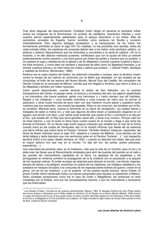 9



Tres años después del descubrimiento, Cristóbal Colón dirigió en persona la campaña militar
contra los indígenas de la Dominicana. Un puñado de caballeros, doscientos infantes y unos
cuantos perros especialmente adiestrados para el ataque diezmaron a los indios. Más de
quinientos, enviados de España, fueron vendidos como esclavos en Sevilla y murieron
miserablemente. Pero algunos teólogos protestaron y la esclavización de los indios fue
formalmente prohibida al nacer el siglo XVI. En realidad, no fue prohibida sino bendita: antes de
cada entrada militar, los capitanes de conquista debían leer a los indios, ante escribano público, un
extenso y retórico Requerimiento que los exhortaba a convertirse a la santa fe católica: «Si no lo
hiciereis, o en ello dilación maliciosa pusiereis, certificados que con la ayuda de Dios yo entraré
poderosamente contra vosotros y vos haré guerra por todas las partes y manera que yo pudiere, y
os sujetaré al yugo y obediencia de la Iglesia y de Su Majestad y tomaré vuestras mujeres e hijos y
los haré esclavos, y como tales los venderé y dispondré de ellos como Su Majestad mandare, y os
tomaré vuestros bienes y os haré todos los males y daños que pudiere...» (Daniel Vidart, ideología
y realidad de América, Montevideo, 1968).
América era el vasto imperio del Diablo, de redención imposible o dudosa, pero la fanática misión
contra la herejía de los nativos se confundía con la fiebre que desataba, en las huestes de las
conquistas, el brillo de los tesoros del Nuevo Mundo, Bernal Díaz del Castillo, fiel compañero de
Hernán Cortés en la conquista de México, escribe que han llegado a América «por servir a Dios y a
Su Majestad y también por haber riquezas».
Colón quedó deslumbrado, cuando alcanzó el atolón de San Salvador, por la colorida
transparencia del Caribe, el paisaje verde, la dulzura y la limpieza del aire, los pájaros espléndidos
y los mancebos «de buena estatura, gente muy hermosa» y « harto mansa» que allí habitaba.
Regaló a los indígenas « unos bonetes colorados y unas cuentas de vidrio que se ponían al
pescuezo, y otras cosas muchas de poco valor con que hubieron mucho placer y quedaron tanto
nuestros que era maravilla». Les mostró las espadas. Ellos no las conocían, las tomaban por el filo,
se cortaban. Mientras tanto, cuenta el Almirante en su diario de navegación, «yo estaba atento y
trabajaba de saber si había oro, y vide que algunos de ellos traían un pedazuelo colgando en un
agujero que tenían a la nariz, y por señas pude entender que yendo al Sur o volviendo a la isla por
el Sur, que estaba allí un Rey que tenía grandes vasos ello, y tenía muy mucho». Porque «del oro
se hace tesoros, y con él quien lo tiene hace cuanto quiere en el mundo y llega a que echa las
ánimas al Paraíso». En su tercer viaje Colón seguía creyendo que andaba por el mar de la China
cuando entro en las costas de Venezuela; ello no le impidió informar que desde allí se extendía
una tierra infinita que subía hacia el Paraíso Terrenal. También Américo Vespucio, explorador del
litoral de Brasil mientras nacía el siglo XVI, relataría a Lorenzo de Médicis: «Los árboles son de
                                                                                       1
tanta belleza y tanta blandura que nos sentíamos estar en el Paraíso Terrenal... » . con despecho
escribía Colón a los reyes, desde Jamaica, en 1503: « cuando yo descubrí las indias, dije que eran
el mayor señorío rico que hay en el mundo. Yo dije del oro, las perlas, piedra preciosas,
especierías... »
Una sola bolsa de pimienta valía, en el medioevo, más que la vida de un hombre, pero el oro y la
plata eran las llaves que el Renacimiento empleaba para abrir las puertas del paraíso en el cielo y
las puertas del mercantilismo capitalista en la tierra. La epopeya de los españoles y los
portugueses en América combinó la propagación de la fe cristiana con la usurpación y el saqueo
de las riquezas nativas. El poder europeo se extendía para abrazar el mundo. Las tierras vírgenes,
densas de selvas y de peligros, encendían la codicia de los capitanes, los hidalgos caballeros y los
soldados en harapos lanzados a la conquista de los espectaculares botines de guerra: creían en la
gloria, «el sol de los muertos», y en la audacia. «A los osados ayuda tortura», decía Cortés. El
propio Cortés había hipotecado todos sus bienes personales para equipar la expedición a México.
Salvo contadas excepciones como fue el caso de Colón o Magallanes, las aventuras no eran
costeadas por el Estado, sino por los conquistadores mismos, o por los mercaderes y banqueros
que los financiaban.

1
  Luis Nicolau D’Olwer, Cronista de las culturas precolombinas, México, 1963. El abogado Antonio de León Pinelo dedicó
dos tomos enteros a demostrar que el Edén estaba en América. En El Paraíso en el Nuevo Mundo (Madrid, 1656) incluyó
un mapa de América del Sur en el que puede verse, al centro, el jardín del Edén regado por el Amazonas, el Río de la Plata,
el Orinoco y el Magdalena. El fruto prohibido era el plátano. El mapa indicaba el lugar exacto de donde había partido el Arca
de Noé, cuando el Diluvio Universal.



                                                                               Las venas abiertas de América Latina
 