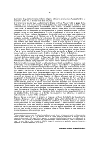 91



Cuatro días después los ministros militares obligaron a Quadros a renunciar: «Fuerzas terribles se
levantaron contra mí...», decía el texto de la renuncia.
El levantamiento popular que encabezó Leonel Brizola en Porto Alegre frustró el golpe de los
militares y colocó en el poder al vicepresidente de Quadros, Joao Goulart. Cuando en julio de 1962
un ministro quiso poner en práctica el decreto fatal contra la Hanna – que había sido mutilado en el
Diario Oficial- , el embajador de los Estados Unidos, Lincoln Gordon, envió a Goulart un telegrama
protestando con viva indignación por el atentado que el gobierno intentaba cometer contra los
intereses de una empresa norteamericana. El poder judicial ratificó la validez de la resolución de
Quadros, pero Goulart vacilaba. Mientras tanto, Brasil daba los primeros pasos para establecer un
entrepuerto de minerales en el Adriático, con el fin de abastecer de hierro a varios países
europeos, socialistas y capitalistas: la venta directa del hierro implicaba un desafío insoportable
para las grandes empresas que manejan los precios en escala mundial. El entremuerto nunca se
hizo realidad, pero otras medidas nacionalistas – como el dique opuesto al drenaje de las
ganancias de las empresas extranjeras- se pusieron en práctica y proporcionaron detonantes a la
explosiva situación política. La espada de Damocles de la resolución de Quadros permanecía en
suspenso sobre la cabeza de la Hanna. Por fin el golpe de estado estalló, el último día de marzo de
1964, en Minas Gerais, que casualmente era el escenario de los yacimientos de hierro en disputa.
«Para la Hanna –escribió la revista Fortune-, la revuelta que derribó a Goulart en la primavera
pasada llegó como uno de esos rescates de último minuto por le Primero de Caballería».
Hombres de la Hanna pasaron a ocupar la vice presidencia de Brasil y tres de los ministerios. El
mismo día de la insurrección militar, el Washington Star había publicado un editorial por lo menos
profético: «He aquí una situación – había anunciado- en la cual un buen golpe de los líderes
militares conservadores, bien puede servir a los mejores interses de todas las Américas».
Todavía no había renunciado Goulart, ni había abandonado Brasil, cuando Lindón Jonson no pudo
contenerse y envió su célebre telegrama de buenos augurios al presidente de Congreso brasileño,
que había asumido provisionalmente la presidencia del país: «El pueblo norteamericano observó
con ansiedad las dificultades políticas y económicas por las cuales ha estado atravesando una
gran nación, y ha admirado la resuelta voluntad de la comunidad brasileña para solucionar esas
dificultades dentro de un marco de democracia constitucional y sin lucha civil». Poco más de un
mes había transcurrido, cuando el embajador Lincoln Gordon, que recorría, eufórico, los cuarteles,
pronunció un discurso en la Escuela Superior de Guerra, afirmando que el triunfo de la
conspiración de Castelo Branco «podría ser incluido junto a la propuesta del Plan Marshall, el
bloqueo de Berlín, la derrota de la agresión comunista en Corea y la solución de la crisis de los
cohetes en Cuba, como uno de los más importantes momentos de cambio en la historia mundial de
mediados del siglo veinte». Uno de los miembros militares de la embajada de los Estados Unidos
había ofrecido ayuda material a los conspiradores poco antes de que estallara el golpe, y el propio
Gordon les había sugerido que los Estados Unidos reconocerían a un gobierno autónomo si era
capaz de sostenerse dos días en San Pablo. No vale la pena abundar en testimonios sobre la
importancia que tuvo, en el desarrollo y desenlace de los acontecimientos, la ayuda económica de
los Estados Unidos, de la cual, por lo demás, nos ocuparemos más adelante, o la asistencia
norteamericana en el plano militar o sindical43.
Después de que se cansaron de arrojar a la hoguera o al fondo de la bahía de Guanabara los
libros de autores rusos tales como Dotoievsky, Tolstoi o Gorky, y tras haber condenado al exilio, la
prisión o la fosa a una innumerable cantidad de brasileños, la flamante dictadura de Castelo
Branco puso manos a la obra: entregó el hierro y todo lo demás. La Hanna recibió su decreto de 24
de diciembre de 1964. Este regalo de navidad no sólo otorgaba todas las seguridades para
explotar en paz los yacimientos de Paraopeba, sino que además respaldaba los planes de la
empresa para ampliar un puerto propio a sesenta millas de Río de Janeiro, y para construir un
ferrocarril destinado al transporte del hierro.

43
   Véanse las declaraciones ante el Comité de Asuntos Exteriores de la Cámara de Representantes de los Estados Unidos,
citadas por Harry Magdoff, op. cit., y el revelador artículo de Eugene Methvin en Selecciones de Reader’s Digest en
español, de diciembre de 1966: según Methvin, gracias a los buenos ervicios del Instituto Americano para el Desarrollo del
Sindicalismo Libre, con sede en Washington, los golpistas brasileños pudieron coordinar por cable sus movimientos de
tropa, y el nuevo régimen militar recompensó al IADSL designando a cuatro de sus graduados “para que hicieran una
limpieza en los sindicatos dominados por los rojos ...”



                                                                             Las venas abiertas de América Latina
 