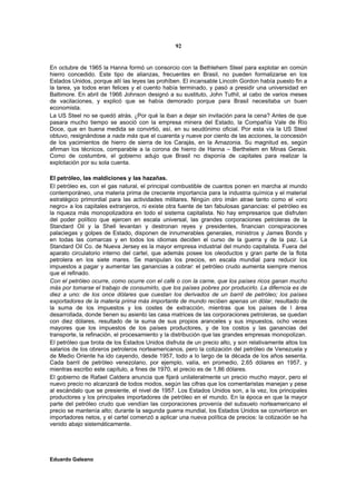 92


En octubre de 1965 la Hanna formó un consorcio con la Bethlehem Steel para explotar en común
hierro concedido. Este tipo de alianzas, frecuentes en Brasil, no pueden formalizarse en los
Estados Unidos, porque allí las leyes las prohíben. El incansable Lincoln Gordon había puesto fin a
la tarea, ya todos eran felices y el cuento había terminado, y pasó a presidir una universidad en
Baltimore. En abril de 1966 Johnson designó a su sustituto, John Tuthil, al cabo de varios meses
de vacilaciones, y explicó que se había demorado porque para Brasil necesitaba un buen
economista.
La US Steel no se quedó atrás. ¿Por qué la iban a dejar sin invitación para la cena? Antes de que
pasara mucho tiempo se asoció con la empresa minera del Estado, la Compañía Vale de Río
Doce, que en buena medida se convirtió, así, en su seudónimo oficial. Por esta vía la US Steel
obtuvo, resignándose a nada más que el cuarenta y nueve por ciento de las acciones, la concesión
de los yacimientos de hierro de sierra de los Carajás, en la Amazonia. Su magnitud es, según
afirman los técnicos, comparable a la corona de hierro de Hanna – Berthelem en Minas Gerais.
Como de costumbre, el gobierno adujo que Brasil no disponía de capitales para realizar la
explotación por su sola cuenta.

El petróleo, las maldiciones y las hazañas.
El petróleo es, con el gas natural, el principal combustible de cuantos ponen en marcha al mundo
contemporáneo, una materia prima de creciente importancia para la industria química y el material
estratégico primordial para las actividades militares. Ningún otro imán atrae tanto como el «oro
negro» a los capitales extranjeros, ni existe otra fuente de tan fabulosas ganancias: el petróleo es
la riqueza más monopolizadora en todo el sistema capitalista. No hay empresarios que disfruten
del poder político que ejercen en escala universal, las grandes corporaciones petroleras de la
Standard Oil y la Shell levantan y destronan reyes y presidentes, financian conspiraciones
palaciegas y golpes de Estado, disponen de innumerables generales, ministros y James Bonds y
en todas las comarcas y en todos los idiomas deciden el curso de la guerra y de la paz. La
Standard Oil Co. de Nueva Jersey es la mayor empresa industrial del mundo capitalista. Fuera del
aparato circulatorio interno del cartel, que además posee los oleoductos y gran parte de la flota
petrolera en los siete mares. Se manipulan los precios, en escala mundial para reducir los
impuestos a pagar y aumentar las ganancias a cobrar: el petróleo crudo aumenta siempre menos
que el refinado.
Con el petróleo ocurre, como ocurre con el café o con la carne, que los países ricos ganan mucho
más por tomarse el trabajo de consumirlo, que los países pobres por producirlo. La diferncia es de
diez a uno: de los once dólares que cuestan los derivados de un barril de petróleo; los países
exportadores de la materia prima más importante de mundo reciben apenas un dólar, resultado de
la suma de los impuestos y los costes de extracción, mientras que los países de l área
desarrollada, donde tienen su asiento las casa matrices de las corporaciones petroleras, se quedan
con diez dólares, resultado de la suma de sus propios aranceles y sus impuestos, ocho veces
mayores que los impuestos de los países productores, y de los costos y las ganancias del
transporte, la refinación, el procesamiento y la distribución que las grandes empresas monopolizan.
El petróleo que brota de los Estados Unidos disfruta de un precio alto, y son relativamente altos los
salarios de los obreros petroleros norteamericanos, pero la cotización del petróleo de Venezuela y
de Medio Oriente ha ido cayendo, desde 1957, todo a lo largo de la década de los años sesenta.
Cada barril de petróleo venezolano, por ejemplo, valía, en promedio, 2,65 dólares en 1957, y
mientras escribo este capítulo, a fines de 1970, el precio es de 1,86 dólares.
El gobierno de Rafael Caldera anuncia que fijará unilateralmente un precio mucho mayor, pero el
nuevo precio no alcanzará de todos modos, según las cifras que los comentaristas manejan y pese
al escándalo que se presiente, el nivel de 1957. Los Estados Unidos son, a la vez, los principales
productores y los principales importadores de petróleo en el mundo. En la época en que la mayor
parte del petróleo crudo que vendían las corporaciones provenía del subsuelo norteamericano el
precio se mantenía alto; durante la segunda guerra mundial, los Estados Unidos se convirtieron en
importadores netos, y el cartel comenzó a aplicar una nueva política de precios: la cotización se ha
venido abajo sistemáticamente.




Eduardo Galeano
 