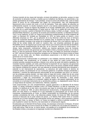 93



Curiosa inversión de las «leyes del mercado» el precio del petróleo se derrumba, aunque no cesa
de aumentar la demanda mundial, a medida que se multiplican las fábricas, los automóviles y las
plantas generadoras de energía. Y otra paradoja: aunque el precio del petróleo baja, sube en todas
partes el precio de los combustibles que pagan los consumidores. Hay una desproporción
descomunal entre el precio del crudo y el de los derivados. Toda esta cadena de absurdos es
perfectamente racional; no resulta necesario recurrir a las fuerzas sobrenaturales para encontrar
una explicación. Porque el negocio del petróleo en el mundo capitalista está, como hemos visto,
en manos de un cartel todopoderoso. El cartel nació en 1928, es un castillo del norte de Escocia
rodeado por la bruma, cuando la Standard Oil de Nueva Jersey, la Shell y la Anglo – Iranian, hoy
llamada British Petroleum, se pusieron de acuerdo para dividirse el planeta. La Standard de Nueva
York y la de California, la Gulf y la Texaco se incorporaron posteriormente al núcleo dirigente del
cartel. La Standard Oil, fundada por Rockefeller en 1870, se había partido en treinta y cinco
diferentes empresas en 1911, por la aplicación de la ley Sherman contra los trust; la hermana
mayor de numerosas familias Standard es en nuestros días, la empresa de Nueva Jersey. Sus
ventas de petróleo sumadas a las ventas de la Standard de Nueva York y de California, abarcan la
mitad de las ventas totales del cartel en nuestros días. Las empresas petroleras del grupo
Rockefeller son de tal magnitud que suman nada menos que la tercera parte del total de beneficios
que las empresas norteamericanas de todo tipo, en su conjunto, arrancan al mundo entero. La
Jersey, típica corporación multinacional, obtiene sus mayores ganancias fuera de fronteras;
América Latina le brinda más ganancias que los Estados Unidos y Canadá sumados: al sur del río
Bravo, su tasa de ganancias resulta cuatro veces más alta. Las filiales de Venezuela produjeron,
en 1957, más de la mitad de los beneficios recogidos por la Standard Oil de Nueva Jersey en todas
partes; en ese mismo año, las filiales venezolanas proporcionan a la Shell la mitad de sus
ganancias en el mundo entero.
Estas corporaciones multinacionales no pertenecen a las múltiples naciones donde operan: son
multinacionales, más simplemente, en la medida en que desde los cuatro puntos cardinales
arrastran grandes caudales de petróleo y dólares a los centros de poder del sistema capitalista. No
necesitan exportar capitales, por cierto, para financiar la expansión de sus negocios; las ganancias
usurpadas a los países pobres no sólo derivan en línea recta a las pocas ciudades donde habitan
sus mayores cortadores de cupones, sino que además se revierten parcialmente para robustecer y
extender la red internacional de operaciones. La estructura del cartel implica el dominio de
numeroso países y la penetración en sus numerosos gobiernos; el petróleo empapa presidentes y
dictadores, y acentúa las deformaciones estructurales de las sociedades que pone a su servicio,
son las empresas quienes deciden, con lápiz sobre el mapa del mundo, cuáles han de ser zonas
de explotación y cuáles las de reservas, y son ellas quienes fijan los precios que han de cobrar los
productores y pagar los consumidores. La riqueza natural de Venezuela y otros países
latinoamericanos con petróleo en el subsuelo, objetos del asalto y del saqueo organizados, se ha
convertido en el principal instrumento de su servidumbre política y su degradación social. Ésta es
un larga historia de hazañas y de maldiciones, infamias y desafíos.
Cuba proporcionaba, por vías complementarias, jugosas ganancias a la Standard Oil de Nueva
Jersey. La Jersey compraba el petróleo crudo a la Cróele Petroleum, su filial en Venezuela, y lo
retiraba y lo distribuía en la isla, todo a los precios que mejor le convenían para cada una de las
etapas. En octubre de 1959, en plena efervescencia revolucionaria, el Departamento de Estado
elevó una nota oficial a La Habana en la que expresaba su preocupación por el futuro de las
inversiones norteamericanas en Cuba: ya habían comenzaddo los bombardeos de los aviones
«piratas» procedentes del norte, y las relaciones estaban tensas. En enero de 1960, Eisenhower
anunció la reducción de la cuota cubana de azúcar, y en febrero Fidel Castro firmó un acuerdo
comercial con la Unión Soviética para intercambiar azúcar por petróleo y otros productos a precios
buenos para Cuba. La Jersey, la Shell y la Texaco se negaron a refinar el petróleo soviético: en
julio el gobierno cubano las intervino y las nacionalizó sin compensación alguna.
Encabezadas por la Standard Oil de Nueva Jersey, las empresas comenzaron el bloqueo. Al boicot
del personal calificado se sumó el boicot de los fletes. El conflicto era una prueba de soberanía, y
Cuba salió airosa. Dejó de ser, al mismo tiempo, una estrella en la constelación de la bandera de
los Estados Unidos y una pieza en el engranaje mundial de la Standarrd Oil.




                                                               Las venas abiertas de América Latina
 