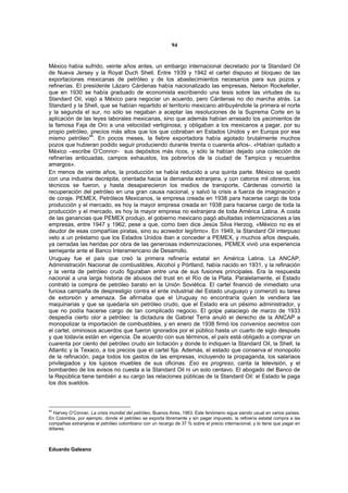 94


México había sufrido, veinte años antes, un embargo internacional decretado por la Standard Oil
de Nueva Jersey y la Royal Duch Shell. Entre 1939 y 1942 el cartel dispuso el bloqueo de las
exportaciones mexicanas de petróleo y de los abastecimientos necesarios para sus pozos y
refinerías. El presidente Lázaro Cárdenas había nacionalizado las empresas, Nelson Rockefeller,
que en 1930 se había graduado de economista escribiendo una tesis sobre las virtudes de su
Standard Oil, viajó a México para negociar un acuerdo, pero Cárdenas no dio marcha atrás. La
Standard y la Shell, que se habían repartido el territorio mexicano atribuyéndole la primera el norte
y la segunda el sur, no sólo se negaban a aceptar las resoluciones de la Suprema Corte en la
aplicación de las leyes laborales mexicanas, sino que además habían arrasado los yacimientos de
la famosa Faja de Oro a una velocidad vertiginosa, y obligaban a los mexicanos a pagar, por su
propio petróleo, precios más altos que los que cobraban en Estados Unidos y en Europa por ese
                 44
mismo petróleo . En pocos meses, la fiebre exportadora había agotado brutalmente muchos
pozos que hubieran podido seguir produciendo durante treinta o cuarenta años-. «Habían quitado a
México –escribe O’Connor- sus depósitos más ricos, y sólo la habían dejado una colección de
refinerías anticuadas, campos exhaustos, los pobreríos de la ciudad de Tampico y recuerdos
amargos».
En menos de veinte años, la producción se había reducido a una quinta parte. México se quedó
con una industria decrépita, orientada hacia la demanda extranjera, y con catorce mil obreros; los
técnicos se fueron, y hasta desaparecieron los medios de transporte, Cárdenas convirtió la
recuperación del petróleo en una gran causa nacional, y salvó la crisis a fuerza de imaginación y
de coraje. PEMEX, Petróleos Mexicanos, la empresa creada en 1938 para hacerse cargo de toda
producción y el mercado, es hoy la mayor empresa creada en 1938 para hacerse cargo de toda la
producción y el mercado, es hoy la mayor empresa no extranjera de toda América Latina. A costa
de las ganancias que PEMEX produjo, el gobierno mexicano pagó abultadas indemnizaciones a las
empresas, entre 1947 y 1962, pese a que, como bien dice Jesús Silva Herzog, «México no es el
deudor de esas compañías piratas, sino su acreedor legítimo». En 1949, la Standard Oil interpuso
veto a un préstamo que los Estados Unidos iban a conceder a PEMEX, y muchos años después,
ya cerradas las heridas por obra de las generosas indemnizaciones, PEMEX vivió una experiencia
semejante ante el Banco Interamericano de Desarrollo.
Uruguay fue el país que creó la primera refinería estatal en América Latina. La ANCAP,
Administración Nacional de combustibles, Alcohol y Pórtland, había nacido en 1931, y la refinación
y la venta de petróleo crudo figuraban entre una de sus fusiones principales. Era la respuesta
nacional a una larga historia de abusos del trust en el Río de la Plata. Paralelamente, el Estado
contrató la compra de petróleo barato en la Unión Soviética. El cartel financió de inmediato una
furiosa campaña de desprestigio contra el ente industrial del Estado uruguayo y comenzó su tarea
de extorsión y amenaza. Se afirmaba que el Uruguay no encontraría quien le vendiera las
maquinarias y que se quedaría sin petróleo crudo, que el Estado era un pésimo administrador, y
que no podía hacerse cargo de tan complicado negocio. El golpe palaciego de marzo de 1933
despedía cierto olor a petróleo: la dictadura de Gabriel Terra anuló el derecho de la ANCAP a
monopolizar la importación de combustibles, y en enero de 1938 firmó los convenios secretos con
el cartel, ominosos acuerdos que fueron ignorados por el público hasta un cuarto de siglo después
y que todavía están en vigencia. De acuerdo con sus términos, el país está obligado a comprar un
cuarenta por ciento del petróleo crudo sin licitación y donde lo indiquen la Standard Oil, la Shell, la
Atlantic y la Texaco, a los precios que el cartel fija. Además, el estado que conserva el monopolio
de la refinación, paga todos los gastos de las empresas, incluyendo la propaganda, los salariaos
privilegiados y los lujosos muebles de sus oficinas. Eso es progreso, canta la televisión, y el
bombardeo de los avisos no cuesta a la Standard Oil ni un solo centavo. El abogado del Banco de
la República tiene también a su cargo las relaciones públicas de la Standard Oil: el Estado le paga
los dos sueldos.



44
  Harvey O’Conner, La crisis mundial del petróleo, Buenos Aires, 1963. Este fenómeno sigue siendo usual en varios países.
En Colombia, por ejemplo, donde el petróleo se exporta libremente y sin pagar impuesto, la refinería estatal compra a las
compañias extranjeras el petróleo colombiano con un recargo de 37 % sobre el precio internacional, y lo tiene que pagar en
dólares.



Eduardo Galeano
 