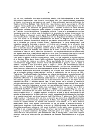 95



Allá por 1939, la refinería de la ANCAP levantaba, exitosa, sus torres llameantes: el ente había
sido mutilado gravemente a poco de nacer, como hemos visto, pero constituía todavía un ejemplo
de desafío victorioso ante las presiones del cartel. El Jefe del Consejo Nacional del Petróleo de
Brasil, general Horta Barbosa, viajó a Montevideo y se entusiasmo con la experiencia: la refinería
uruguaya había pagado casi la totalidad de sus gastos de instalación durante el primer año de
trabajo. Gracias a los esfuerzos del general Barbosa, sumados al fervor de otros militares
nacionalistas, Petrobrás, la empresa estatal brasileña, pudo iniciar sus operaciones en 1953 al grito
de O petróleo é nosso! Actualmente, Petrobrás fue mutilada. El cartel le ha arrebatado dos grandes
fuentes de ganancias: en primer lugar, la distribución de la gasolina, los aceites, el querosene y los
diversos fluidos, un estupendo negocio que la Esso, la Shell y la Atlantic manejan por teléfono sin
mayores dificultades y con tan buen resultado que éste es, después de la industria automotriz, el
rubro más fuerte de la inversión norteamericana en Brasil; en segundo lugar, la industria
petroquímica, generoso manantial de beneficios, que ha sido desnacionalizada, hace pocos años,
por la dictadura del mariscal Castelo Branco. Recientemente, el cartel desencadenó una
estrepitosa campaña destinada a despojar a Petrobrás del monopolio de la refinación. Los
defensores de Petrobrás del monopolio recuerdan que la iniciativa privada, que tenía el campo
libre, no se había ocupado de petróleo brasileño antes de 1953, y procuran devolver a la frágil
memoria del público un episodio bien ilustrativo de la buena voluntad de los monopolios. En
noviembre de 1960, en efecto, Petrobrás encomendó a dos técnicos brasileños que encabezaran
una revisión general de los yacimientos sedimentarios del país. Como resultado de sus informes, el
pequeño estado nordestino de Sergipe pasó a la vanguardia en la producción de petróleo.
Poco antes, en agosto, el técnico norteamericano Walter Link, que había sido el principal geólogo
de la Standard Oil de Nueva Jersey, había recibido del Estado brasileño medio millón de dólares
por una montaña de mapas y un extenso informe que tachaba de «inexpresiva» la espesura
sedimentaria de Sergipe: hasta entonces había sido considerada de grado B, y Link la rebajó a
grado C. Después se supo que era de grado A. Según O’Connor, Link había trabajado todo el
tiempo como un agente de la Standard, de antemano resuelto a no encontrar petróleo para que
Brasil continuara dependiendo de las importaciones de la filial de Rockefeller en Venezuela.
También en Argentina las empresas extranjeras y sus múltiples ecos nativos sostienen siempre
que el subsuelo contiene escaso petróleo, aunque la investigación de los técnicos de YPF,
Yacimientos Petrolíferos Fiscales, han indicado con toda certidumbre que en cerca de la mitad del
territorio nacional subyace el petróleo, y que también hay petróleo abundante en la vasta
plataforma submarina de la costa atlántica. Cada vez que se pone de moda hablar de la pobreza
del subsuelo argentino, el gobierno firma una nueva concesión en beneficio de alguno de los
miembros del cartel. La empresa estatal, YPF, ha sido víctima de un continuo y sistemático
sabotaje, desde sus orígenes hasta la fecha. La Argentina fue, hasta no hace muchos años, uno de
los últimos escenarios históricos de la pugna interimperialista entre Inglaterra, en el desesperado
ocaso, y los ascendentes Estados Unidos. Los acuerdos de cartel no han impedido que la Shell y
la Standard disputaran el petróleo de este país por medios a veces violentos: hay una serie de
elocuentes coincidencias en los golpes de Estado que se han sucedido todo a lo largo de los
últimos cuarenta años. El Congreso argentino se disponía a votar la ley de nacionalización del
petróleo, el 6 de septiembre de 1930, cuando el caudillo nacionalista Hipólito Irigoyen fue derribado
de la presidencia del país por el cuartelazo de José Félix Uriburu. El gobierno de Ramón Castillo
cayó en junio de 1943, cuando tenía a la firma un convenio que promovía la extracción del petróleo
por los capitales norteamericanos. En septiembre de 1955, Juan Domingo Perón marchó al exilio
cuando el Congreso estaba por aprobar una concesión a la California Oil Co. Arturo Frondizi
desencadenó varias y muy agudas crisis militares, en las tres armas, al anunciar el llamado a
licitación que ofrecía en extraer petróleo en agosto de 1959 la licitación fue declarada desierta.
Resucitó enseguida y en octubre de 1960 quedó sin efecto. Frondizi realizó varias concesiones en
beneficio de las empresas norteamericanas del cartel, y los intereses británicos –decisivos en la
Marina y en el sector «colorado» del ejército- no fueron ajenos a su caída en marzo de 1962.
Arturo Illia anuló las concesiones y fue derribado en 1966; al año siguiente, Juan Carlos Onganía
promulgó una ley de Hidrocarburos que favorecía los intereses norteamericanos en la pugna
interna.




                                                                Las venas abiertas de América Latina
 
