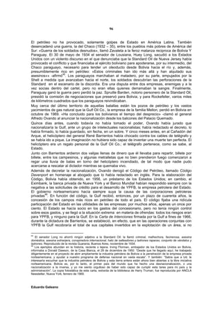 96


El petróleo no ha provocado, solamente golpes de Estado en América Latina. También
desencadenó una guerra, la del Chaco (1932 – 35), entre los pueblos más pobres de América del
Sur: «Guerra de los soldados desnudos», llamó Zavaleta a la feroz matanza reciproca de Bolivia Y
Paraguay. El 30 de mayo de 1934 el senador de Lousiana, Huey Long, sacudió a los Estados
Unidos con un violento discurso en el que denunciaba que la Standard Oil de Nueva Jersey había
provocado el conflicto y que financiaba al ejército boliviano para apoderarse, por su intermedio, del
Chaco paraguayo, necesario para tender un oleoducto desde Bolivia hacia el río y, además,
presumiblemente rico en petróleo: «Estos criminales han ido más allá y han alquilado sus
asesinos»» -afirmó45. Los paraguayos marchaban al matadero, por su parte, empujados por la
Shell a medida que avanzaban hacia el norte, los soldados descubrían las perforaciones de la
Standard en el escenario de la discordia. Era una disputa entre dos empresas, enemigas y a la
vez socias dentro del cartel, pero no eran ellas quienes derramaban la sangre. Finalmente,
Paraguay ganó la guerra pero perdió la paz. Spruille Barden, notorio personero de la Standard Oil,
presidió la comisión de negociaciones que preservó para Bolivia, y para Rockefeller, varios miles
de kilómetros cuadrados que los paraguayos reivindicaban.
Muy cerca del último territorio de aquellas batallas están los pozos de petróleo y los vastos
yacimientos de gas natural que la Gulf Oil Co., la empresa de la familia Mellon, perdió en Bolivia en
octubre de 1969. «Ha concluido para los bolivianos el tiempo del desprecio» -clamó el general
Alfredo Ovando al anunciar la nacionalización desde los balcones del Palacio Quemado.
Quince días antes, cuando todavía no había tomado el poder, Ovando había jurado que
nacionalizaría la Gulf, ante un grupo de intelectuales nacionalistas; había redactado el decreto, lo
había firmado, lo había guardado, sin fecha, en un sobre. Y cinco meses antes, en al Cañadón del
Arque, el helicóptero del general René Barrientos había chocado contra los cables de telégrafo y
se había ido a pique. La imaginación no hubiera sido capaz de inventar una muerte tan perfecta. El
helicóptero era un regalo personal de la Gulf Oil Co.; el telégrafo pertenece, como se sabe, al
Estado.
Junto con Barrientos ardieron dos valijas llenas de dinero que él llevaba para repartir, billete por
billete, entre los campesinos, y algunas metralletas que no bien prendieron fuego comenzaron a
regar una lluvia de balas en torno del helicóptero incendiado, de tal modo que nadie pudo
acercarse a rescatar al dictador mientras se quemaba vivo.
Además de decretar la nacionalización, Ovando derogó el Código del Petróleo, llamado Código
Davenport en homenaje al abogado que lo había redactado en inglés. Para la elaboración del
Código, Bolivia había obtenido, en 1956, un préstamo de los Estados Unidos; en cambio, el
Eximbank, la banca privada de Nueva York y el Banco Mundial habían respondido siempre con la
negativa a las solicitudes de crédito para el desarrollo de YPFB, la empresa petrolera del Estado.
El gobierno norteamericano hacía siempre suya la causa de las corporaciones petroleras
          46
privadas . En función del código, la Gulf recibió, entonces, por un plazo de cuarenta años, la
concesión de los campos más ricos en petróleo de todo el país. El código fijaba una ridícula
participación del Estado en las utilidades de las empresas: por muchos años, apenas un once por
ciento. El Estado se hacía socio en los gastos del concesionario, pero no tenía ningún control
sobre esos gastos, y se llegó a la situación extrema en materia de ofrendas: todos los riesgos eran
para YPFB, y ninguno para la Gulf. En la Carta de Intenciones firmada por la Gulf a fines de 1966,
durante la dictadura de Barrientos, se estableció, en efecto, que en las operaciones conjuntas con
YPFB la Gulf recobraría el total de sus capitales invertidos en la explotación de un área, si no

45
    El senador Long no ahorró ningún adjetivo a la Standard Oil: la llamó criminal, malhechora, facinerosa, asesina
doméstica, asesina extranjera, conspiradora internacional, hato de salteadores y ladrones rapaces, conjunto de vándalos y
ladrones. Reproducido de la revista Guarania, Buenos Aires, noviembre de 1934.
46
    Los ejemplos abundan en la historia, reciente o lejana. Irving Florman, embajador de los Estados Unidos en Bolivia,
informaba a Donald Dawson, de la Casa Blanca, el 28 de diciembre de 1950: “Desde que he llegado aquí, he trabajado
diligentemente en el proyecto de abrir ampliamente la industria petrolera de Bolivia a la penetración de la empresa privada
norteamericana, y ayudar a nuestro programa de defensa nacional en vasta escala”. Y también: “Sabía que a Ud. le
interesaría escuchar que la industria petrolera de Bolivia y esta tierra entera están ahora bien abiertas a la libre iniciativa
norteamericana. Bolivia es, por lo tanto, el primer país del mundo que ha hecho una desnacionalización, o una
nacionalización a la inversa, y yo me siento orgulloso de haber sido capaz de cumplir esta tarea para mi país y la
administración”. La copia fotostática de esta carta, extraída de la biblioteca de Harry Truman, fue reproducida por ANCLA
Newsletter, Nueva York, fenrero de 1969.



Eduardo Galeano
 