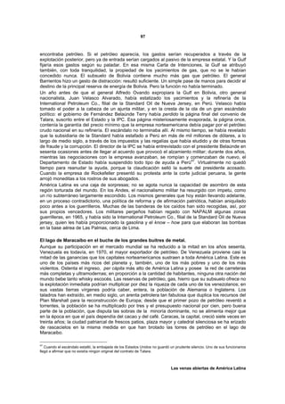 97



encontraba petróleo. Si el petróleo aparecía, los gastos serían recuperados a través de la
explotación posterior, pero ya de entrada serían cargados al pasivo de la empresa estatal. Y la Gulf
fijaría esos gastos según su paladar. En esa misma Carta de Intenciones, la Gulf se atribuyó
también, con toda tranquilidad, la propiedad de los yacimientos de gas, que no se le habían
concedido nunca. El subsuelo de Bolivia contiene mucho más gas que petróleo. El general
Barrientos hizo un gesto de distracción: resultó suficiente. Un simple pase de manos para decidir el
destino de la principal reserva de energía de Bolivia. Pero la función no había terminado.
Un año antes de que el general Alfredo Ovando expropiara la Gulf en Bolivia, otro general
nacionalista, Juan Velasco Alvarado, había estatizado los yacimientos y la refinería de la
International Petroleum Co., filial de la Standard Oil de Nueva Jersey, en Perú. Velasco había
tomado el poder a la cabeza de un ajunta militar, y en la cresta de la ola de un gran escándalo
político: el gobierno de Fernández Belaúnde Terry había perdido la página final del convenio de
Talara, suscrito entre el Estado y la IPC. Esa página misteriosamente evaporada, la página once,
contenía la garantía del precio mínimo que la empresa norteamericana debía pagar por el petróleo
crudo nacional en su refinería. El escándalo no terminaba allí. Al mismo tiempo, se había revelado
que la subsidiaria de la Standard había estafado a Perú en más de mil millones de dólares, a lo
largo de medio siglo, a través de los impuestos y las regalías que había eludido y de otras formas
de fraude y la corrupción. El director de la IPC se había entrevistado con el presidente Belaúnde en
sesenta ocasiones antes de llegar al acuerdo que provocó el alzamiento militar; durante dos años,
mientras las negociaciones con la empresa avanzaban, se rompían y comenzaban de nuevo, el
Departamento de Estado había suspendido todo tipo de ayuda a Perú47. Virtualmente no quedó
tiempo para reanudar la ayuda, porque la claudicación selló la suerte del presidente acosado.
Cuando la empresa de Rockefeller presentó su protesta ante la corte judicial peruana, la gente
arrojó moneditas a los rostros de sus abogados.
América Latina es una caja de sorpresas; no se agota nunca la capacidad de asombro de esta
región torturada del mundo. En los Andes, el nacionalismo militar ha resurgido con ímpetu, como
un río subterráneo largamente escondido. Los mismos generales que hoy están llevando adelante,
en un proceso contradictorio, una política de reforma y de afirmación patriótica, habían aniquilado
poco antes a los guerrilleros. Muchas de las banderas de los caídos han sido recogidas, así, por
sus propios vencedores. Los militares pergeños habían regado con NAPALM algunas zonas
guerrilleras, en 1965, y había sido la International Petroleum Co., filial de la Standard Oil de Nueva
jersey, quien les había proporcionado la gasolina y el know – how para que elaboran las bombas
en la base aérea de Las Palmas, cerca de Lima.

El lago de Maracaibo en el buche de los grandes buitres de metal.
Aunque su participación en el mercado mundial se ha reducido a la mitad en los años sesenta,
Venezuela es todavía, en 1970, el mayor exportador de petróleo. De Venezuela proviene casi la
mitad de las ganancias que los capitales norteamericanos sustraen a toda América Latina. Este es
uno de los países más ricos del planeta y, también, uno de los más pobres y uno de los más
violentos. Ostenta el ingreso, per cápita más alto de América Latina y posee la red de carreteras
más completas y ultramodernas; en proporción a la cantidad de habitantes, ninguna otra nación del
mundo bebe tanto whisky escocés. Las reservas de petróleo, gas, hierro que su subsuelo ofrece no
la explotación inmediata podrían multiplicar por diez la riqueza de cada uno de los venezolanos; en
sus vastas tierras vírgenes podría caber, entera, la población de Alemania o Inglaterra. Los
taladros han extraído, en medio siglo, un arenta petrolera tan fabulosa que duplica los recursos del
Plan Marshall para la reconstrucción de Europa; desde que el primer pozo de petróleo reventó a
torrentes, la población se ha multiplicado por tres y el presupuesto nacional por cien, pero buena
parte de la población, que disputa las sobras de la minoría dominante, no se alimenta mejor que
en la época en que el país dependía del cacao y del café. Caracas, la capital, creció siete veces en
treinta años; la ciudad patriarcal de frescos patios, plaza mayor y catedral silenciosa se ha erizado
de rascacielos en la misma medida en que han brotado las torres de petróleo en el lago de
Maracaibo.

47
   Cuando el escándalo estalló, la embajada de los Estados Unidos no guardó un prudente silencio. Uno de sus funcionarios
llegó a afirmar que no existía ningún original del contrato de Talara.



                                                                             Las venas abiertas de América Latina
 