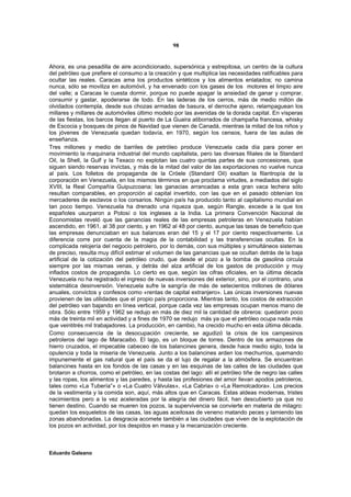 98


Ahora, es una pesadilla de aire acondicionado, supersónica y estrepitosa, un centro de la cultura
del petróleo que prefiere el consumo a la creación y que multiplica las necesidades ratificables para
ocultar las reales. Caracas ama los productos sintéticos y los alimentos enlatados; no camina
nunca, sólo se moviliza en automóvil, y ha envenado con los gases de los motores el limpio aire
del valle; a Caracas le cuesta dormir, porque no puede apagar la ansiedad de ganar y comprar,
consumir y gastar, apoderarse de todo. En las laderas de los cerros, más de medio millón de
olvidados contempla, desde sus chozas armadas de basura, el derroche ajeno, relampaguean los
millares y millares de automóviles último modelo por las avenidas de la dorada capital. En vísperas
de las fiestas, los barcos llegan al puerto de La Guaira atiborrados de champaña francesa, whisky
de Escocia y bosques de pinos de Navidad que vienen de Canadá, mientras la mitad de los niños y
los jóvenes de Venezuela quedan todavía, en 1970, según los censos, fuera de las aulas de
enseñanza.
Tres millones y medio de barriles de petróleo produce Venezuela cada día para poner en
movimiento la maquinaria industrial del mundo capitalista, pero las diversas filiales de la Standard
Oil, la Shell, la Gulf y la Texaco no explotan las cuatro quintas partes de sus concesiones, que
siguen siendo reservas invictas, y más de la mitad del valor de las exportaciones no vuelve nunca
al país. Los folletos de propaganda de la Cróele (Standard Oil) exaltan la filantropía de la
corporación en Venezuela, en los mismos términos en que proclama virtudes, a mediados del siglo
XVIII, la Real Compañía Guipuzcoana; las ganacias arrancadas a esta gran vaca lechera sólo
resultan comparables, en proporción al capital invertido, con las que en el pasado obtenían los
mercaderes de esclavos o los corsarios. Ningún país ha producido tanto al capitalismo mundial en
tan poco tiempo. Venezuela ha drenado una riqueza que, según Rangle, excede a la que los
españoles usurparon a Potosí o los ingleses a la India. La primera Convención Nacional de
Economistas reveló que las ganancias reales de las empresas petroleras en Venezuela habían
ascendido, en 1961, al 38 por ciento, y en 1962 al 48 por ciento, aunque las tasas de beneficio que
las empresas denunciaban en sus balances eran del 15 y el 17 por ciento respectivamente. La
diferencia corre por cuenta de la magia de la contabilidad y las transferencias ocultas. En la
complicada relojería del negocio petrolero, por lo demás, con sus múltiples y simultáneos sistemas
de preciso, resulta muy difícil estimar el volumen de las ganancias que se ocultan detrás de la baja
artificial de la cotización del petróleo crudo, que desde el pozo a la bomba de gasolina circula
siempre por las mismas venas, y detrás del alza artificial de los gastos de producción y muy
inflados costos de propaganda. Lo cierto es que, según las cifras oficiales, en la última década
Venezuela no ha registrado el ingreso de nuevas inversiones del exterior, sino, por el contrario, una
sistemática desinversión. Venezuela sufre la sangría de más de setecientos millones de dólares
anuales, convictos y confesos como «rentas de capital extranjero». Las únicas inversiones nuevas
provienen de las utilidades que el propio país proporciona. Mientras tanto, los costos de extracción
del petróleo van bajando en línea vertical, porque cada vez las empresas ocupan menos mano de
obra. Sólo entre 1959 y 1962 se redujo en más de diez mil la cantidad de obreros: quedaron poco
más de treinta mil en actividad y a fines de 1970 se redujo más ya que el petróleo ocupa nada más
que veintitrés mil trabajadores. La producción, en cambio, ha crecido mucho en esta última década.
Como consecuencia de la desocupación creciente, se agudizó la crisis de los campesinos
petroleros del lago de Maracaibo. El lago, es un bloque de torres. Dentro de los armazones de
hierro cruzados, el impecable cabeceo de los balancines genera, desde hace medio siglo, toda la
opulencia y toda la miseria de Venezuela. Junto a los balancines arden los mechurrios, quemando
impunemente el gas natural que el país se da el lujo de regalar a la atmósfera. Se encuentran
balancines hasta en los fondos de las casas y en las esquinas de las calles de las ciudades que
brotaron a chorros, como el petróleo, en las costas del lago: allí el petróleo tiñe de negro las calles
y las ropas, los alimentos y las paredes, y hasta las profesiones del amor llevan apodos petroleros,
tales como «La Tubería”» o «La Cuatro Válvulas», «La Cabria» o «La Remolcadora». Los precios
de la vestimenta y la comida son, aquí, más altos que en Caracas. Estas aldeas modernas, tristes
nacimientos pero a la vez aceleradas por la alegría del dinero fácil, han descubierto ya que no
tienen destino. Cuando se mueren los pozos, la supervivencia se convierte en materia de milagro:
quedan los esqueletos de las casas, las aguas aceitosas de veneno matando peces y lamiendo las
zonas abandonadas. La desgracia acomete también a las ciudades que viven de la explotación de
los pozos en actividad, por los despidos en masa y la mecanización creciente.



Eduardo Galeano
 