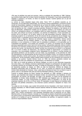 99



«Por aquí el petróleo nos pasó por encima», decía un poblador de Lagunillas en 1966. Cabinas,
que durante medio siglo fue la mayor fuente de petróleo de Venezuela, y que tanta prosperidad ha
regalado a Caracas y al mundo, no tiene no siquiera cloacas. Cuenta apenas con un par de
avenidas asfaltadas.
La euforia se había desatado largos años atrás. Hacia 1917, el petróleo coexistía ya, en
Venezuela, con los latifundios tradicionales, los inmensos campos despoblados y de tierras ociosas
donde los hacendados vigilaban el rendimiento de su fuerza de trabajo azotando a los peones o
enterrándolos vivos hasta la cintura. A fines de 1922, reventó el pozo de La Rosa que chorreaba
cien mil barriles por día, y desató la borrasca petrolera. Brotaron los taladros y las cabrias en el
lago de Maracaibo, súbitamente invadido por los aparatos extraños y los hombres con casco de
corcho; los campesinos afluían y se instalaban sobre los suelos hirvientes, entre tablones y latas
de aceite, para ofrecer sus brazos al petróleo. Los asientos de Oklahoma y Texas resonaban por
primera vez en los llanos y en la selva, hasta en las más escondidas comarcas. Setenta y tres
empresas surgieron en un santiamén. El rey del carnaval de las concesiones era el dictador Juan
Vicente Gómez, un ganadero de los Andes que ocupó sus veintisiete años de gobierno (1908 – 35)
haciendo hijos y negocios. Mientras los torrentes negros nacían a borbotones. Gómez extraía
acciones petroleras de sus bolsillos repletos, y con ellas recompensaba a sus amigos, a sus
parientes y a sus cortesanos, al médico que le custodiaba la próstata y a los generales que le
custodiaban las espaldas, a los poetas que cantaban a su gloria y al arzobispo que le otorgaba
permisos especiales para comer carne los viernes santos. Las grandes potencias cubrían el pecho
de Gómez con lustrosas condecoraciones: era preciso alimentar a los automóviles que invadían los
caminos del mundo. Los favoritos del dictador vendían las concesiones a la Shell o a la Standard
Oil o a la Gulf; el tráfico de influencias y de sobornos desató la especulación y el hambre de
subsuelos. Las comunidades indígenas fueron despojadas de sus tierras y muchas familias de
agricultores perdieron, por las buenas o por las malas, sus propiedades. La ley petrolera de 1922
fue redactada por los representantes de tres firmas de los Estados Unidos. Los campos de petróleo
estaban cercados y tenían policía propia. Se prohibía la entrada a quienes no portaran la ficha de
enrolamiento de las empresas; estaba vedado hasta el tránsito por las carreteras que conducían el
petróleo a los puertos. Cuando Gómez murió, en 1935, los obreros petroleros cortaron las
alambradas de púas que rodeaban los campamentos y se declararon en huelga.
En 1948, con la caída del gobierno de Rómulo Gallegos, se cerró el ciclo reformista inaugurado
tres años antes, y los militares victoriosos rápidamente redujeron la participación del estado sobre
el petróleo extraído por las filiales del cartel. La rebaja de impuestos se tradujo, en 1954, en más
de trescientos puestos se tradujo, en 1954, en más de trescientos millones de dólares de
beneficios adicionales para la Standard Oil. En 1953, un hombre de negocios de los Estados
Unidos había declarado en Caracas: «Aquí, usted tiene la libertad de hacer con su dinero lo que le
plazca; para mí, esa libertad vale más que toda las libertades políticas y civiles juntas».
Cuando el dictador Marcos de Pérez Jiménez fue derribado en 1958, cárceles y cámaras de
torturas, que importaba todo desde los Estados Unidos: los automóviles y las heladeras, la leche
condensada, los huevos, las lechugas, las leyes y los decretos. La mayor de las empresas de
Rockefeller, la Cróele, había declarado en 1957 utilidades que llegaban casi a la mitad de sus
inversiones totales. La junta revolucionaria de gobierno elevó el impuesto a la renta de las
empresas mayores, de un 25 a un 45 por ciento. En represalia, el cartel dispuso la inmediata caída
del precio del petróleo venezolano y fue entonces cuando comenzó a despedir en masa a los
obreros.
Tan abajo se vino el precio, que a pesar del aumento de los impuestos y del mayor volumen de
petróleo exportado; en 1958 el Estado recaudó sesenta millones de dólares menos que en el año
anterior.
Los gobiernos siguientes no nacionalizaron la industria petrolera, pero tampoco han otorgado,
hasta 1970, nuevas concesiones a las empresas extranjeras para la extracción de oro negro.
Mientras tanto, el Cercano Oriente y Canadá: en Venezuela ha cesado virtualmente la prospección
de nuevos pozos y la exportación está paralizada. La política de negar nuevas concesiones perdió
sentido en la medida en que la Corporación Venezolana del petróleo, el organismo estatal, no
asumió la responsabilidad vacante.




                                                               Las venas abiertas de América Latina
 