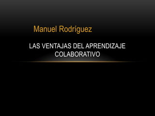 Manuel Rodríguez
LAS VENTAJAS DEL APRENDIZAJE
COLABORATIVO
 