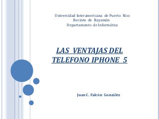 Universidad Interamericana de Puerto Rico
          Recinto de Bayamón
      Departamento de Informática




 LAS VENTAJAS DEL
TELEFONO IPHONE 5



            Juan C. Falcón González
 