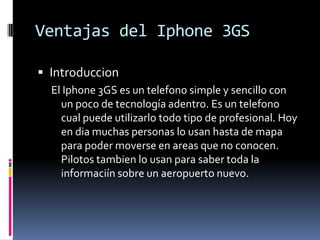 Ventajas del Iphone 3GSIntroduccionEl Iphone 3GS es un telefono simple y sencillo con un poco de tecnologíaadentro. Es un telefonocualpuedeutilizarlotodotipo de profesional. Hoy en diamuchas personas lo usanhasta de mapaparapodermoverse en areas que no conocen. Pilotostambien lo usanpara saber toda la informaciínsobre un aeropuertonuevo.