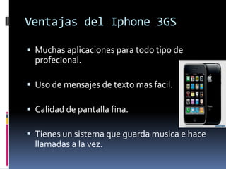 Ventajas del Iphone 3GSMuchasaplicacionesparatodotipo de profecional.Uso de mensajes de textomasfacil.Calidad de pantallafina.Tienes un sistemaqueguardamusica e hacellamadas a la vez.