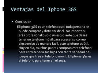 Ventajas del Iphone 3GSConclusionEl Iphone 3GS es un telefonocualtoda persona se puedecomprar y disfrutar de el. No importasieresprofesional o solo un estudiantequedeseatener un telefonomóvilparaaccesarsucorreoelectronico de manerafacil, estetelefonoesútil. Hoy en dia, muchos padres compranestetelefonoparaentretener a sushijos con tantavariedad de juegosquetrae el telefonomovil. El Iphone 3Gs es el telefonoparatener en el 2011.