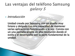    Introducción

    Unidad creada por Samsung con un diseño muy
    liviano y delgado con una capacidad de mantener
    varias aplicaciones funcionando a la vez. Consta con
    un una pantalla amplia de alta resolución donde el
    estilo y el desempeño son la parte fundamental de la
    unidad.
 
