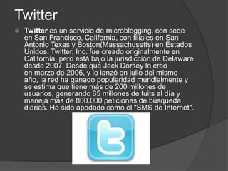 Twitter
   Twitter es un servicio de microblogging, con sede
    en San Francisco, California, con filiales en San
    Antonio Texas y Boston(Massachusetts) en Estados
    Unidos. Twitter, Inc. fue creado originalmente en
    California, pero está bajo la jurisdicción de Delaware
    desde 2007. Desde que Jack Dorsey lo creó
    en marzo de 2006, y lo lanzó en julio del mismo
    año, la red ha ganado popularidad mundialmente y
    se estima que tiene más de 200 millones de
    usuarios, generando 65 millones de tuits al día y
    maneja más de 800.000 peticiones de búsqueda
    diarias. Ha sido apodado como el "SMS de Internet".
 