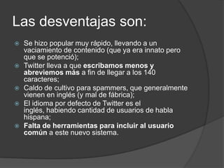 Las desventajas son:
   Se hizo popular muy rápido, llevando a un
    vaciamiento de contenido (que ya era innato pero
    que se potenció);
   Twitter lleva a que escribamos menos y
    abreviemos más a fin de llegar a los 140
    caracteres;
   Caldo de cultivo para spammers, que generalmente
    vienen en inglés (y mal de fábrica);
   El idioma por defecto de Twitter es el
    inglés, habiendo cantidad de usuarios de habla
    hispana;
   Falta de herramientas para incluir al usuario
    común a este nuevo sistema.
 