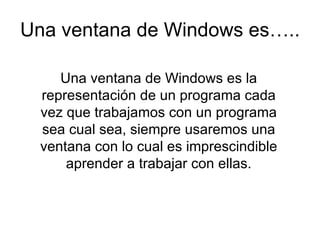 Una ventana de Windows es….. Una ventana de Windows es la representación de un programa cada vez que trabajamos con un programa sea cual sea, siempre usaremos una ventana con lo cual es imprescindible aprender a trabajar con ellas.