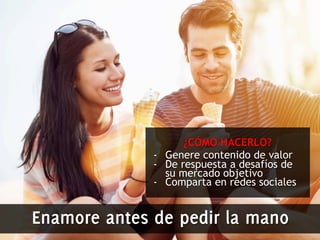 ¿CÓMO HACERLO? 
- Genere contenido de valor 
- De respuesta a desafíos de 
su mercado objetivo 
- Comparta en redes sociales 
Enamore antes de pedir la mano 
 