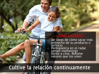 ¿CÓMO HACERLO? 
- De ideas de cómo sacar más 
provecho de su producto o 
servicio 
- Permanezca en el radar 
(email marketing) 
- Invite a cine. Retome 
valores que los unen 
Cultive la relación continuamente 
 