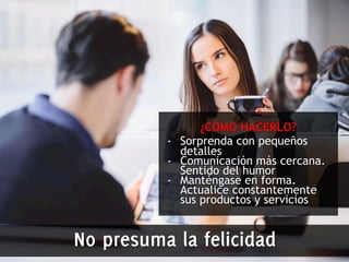 ¿CÓMO HACERLO? 
- Sorprenda con pequeños 
detalles 
- Comunicación más cercana. 
Sentido del humor 
- Manténgase en forma. 
Actualice constantemente 
sus productos y servicios 
No presuma la felicidad 
 