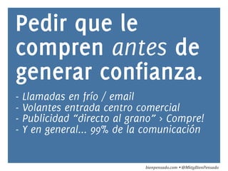 Pedir que le 
compren antes de 
generar confianza. 
- Llamadas en frío / email 
- Volantes entrada centro comercial 
- Publicidad “directo al grano” > Compre! 
- Y en general... 99% de la comunicación 
bienpensado.com 
Ÿ 
@MktgBienPensado 
 