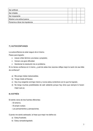 Ser artificial
Ser irritable
Ser impaciente
Mostrar una actitud pasiva
Ponerme a llorar de impotencia

7) AUTOCONFIANZA
La autoconfianza es estar seguro de sí mismo.
Pasos para lograrlo:
•

Llevar a feliz término una tarea o propósito.

•

Vencer una gran dificultad.

•

Gerstionar la resolución de un problema.

Si no tienes confianza en ti mismo, ¿cuál de estas tres razones refleja mejor la razón de esa falta
de confianza?
a) Me pongo metas inalcanzables.
b) Tengo miedo al fracaso.
c) Soy muy exigente conmigo mismo y nunca estoy contento/a con lo que he logrado.
d) No tengo muchas posibilidades de salir adelante porque hay otros que siempre lo hacen
mejor que yo.
8) ESTRÉS
El estrés viene de tres fuentes diferentes:
- El entorno.
- El propio cuerpo.
- Los pensamientos y percepciones.
Cuando me siento estresado, la frase que mejor me define es:
a) Estoy frustrado.
b) Estoy cansado/agotado.

5

 