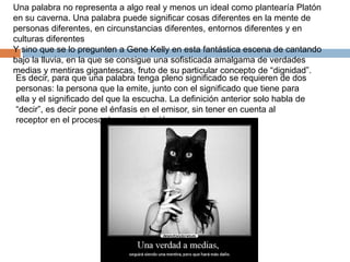 Una palabra no representa a algo real y menos un ideal como plantearía Platón
en su caverna. Una palabra puede significar cosas diferentes en la mente de
personas diferentes, en circunstancias diferentes, entornos diferentes y en
culturas diferentes
Y sino que se lo pregunten a Gene Kelly en esta fantástica escena de cantando
bajo la lluvia, en la que se consigue una sofisticada amalgama de verdades
medias y mentiras gigantescas, fruto de su particular concepto de “dignidad”.
Es decir, para que una palabra tenga pleno significado se requieren de dos
personas: la persona que la emite, junto con el significado que tiene para
ella y el significado del que la escucha. La definición anterior solo habla de
“decir”, es decir pone el énfasis en el emisor, sin tener en cuenta al
receptor en el proceso de comunicación.
 