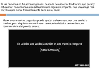 Si las personas no fuésemos ingenuas, después de escuchar tendríamos que parar y
reflexionar, haciéndonos sistemáticamente la siguiente pregunta, que una amiga mía,
muy lista por cierto, frecuentemente tiene en su boca:
Hacer unas cuantas preguntas puede ayudar a desenmascarar una verdad a
medias, pero si quieres convertirte en un experto detector de mentiras, os
recomiendo ir al siguiente enlace:
 