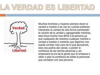 Muchos hombres y mujeres siempre dicen la
verdad a medias o de vez en cuando prefieren
interpretar la verdad de otra forma cambiando
la versión de la verdad y agregándole mentiras,
esto hace mucho mas difícil a la persona ya
que cualquiera de nosotros cualquier mentira o
verdad a medias o mentiras que digamos nos
puede constar mas caro de lo que pensamos,
esto nos podría dar cárcel, o perder la
confianza de las demás personas y así
empezaría la era de la gente que te empieza a
odiar o peor la confianza de todas la personas
que contaban con esa persona.
 