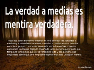 Todos los seres humanos tenemos el vicio de decir las verdades a
medias que como bien sabemos la verdad a medias es una mentira
completa, ya que cuando decimos esta verdad a medias nosotros
quedamos tranquilos dejando engañada a las persona pero tarde que
temprano tendremos que ver la verdad de todo y esa persona que
engañaste sabrá que de ti no puede esperar mas que una gran mentira.
 