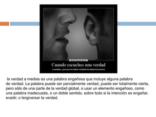 la verdad a medias es una palabra engañosa que incluye alguna palabra
de verdad. La palabra puede ser parcialmente verdad, puede ser totalmente cierta,
pero sólo de una parte de la verdad global, o usar un elemento engañoso, como
una palabra inadecuada, o un doble sentido, sobre todo si la intención es engañar,
evadir, o tergiversar la verdad.
 