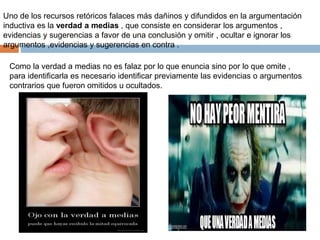 Uno de los recursos retóricos falaces más dañinos y difundidos en la argumentación
inductiva es la verdad a medias , que consiste en considerar los argumentos ,
evidencias y sugerencias a favor de una conclusión y omitir , ocultar e ignorar los
argumentos ,evidencias y sugerencias en contra .
Como la verdad a medias no es falaz por lo que enuncia sino por lo que omite ,
para identificarla es necesario identificar previamente las evidencias o argumentos
contrarios que fueron omitidos u ocultados.
 