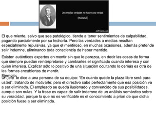El que miente, salvo que sea patológico, tiende a tener sentimientos de culpabilidad,
pagando parcialmente por su fechoría. Pero las verdades a medias resultan
especialmente repulsivas, ya que el mentiroso, en muchas ocasiones, además pretende
salir indemne, eliminando toda consciencia de haber mentido.
Existen auténticos expertos en mentir sin que lo parezca, en decir las cosas de forma
que siempre puedan reinterpretarse y cambiarles el significado cuando interesa y con
quien interesa. Explicar sólo lo positivo de una situación ocultando lo demás es otra de
las formas encubiertas de mentir.
Ejemplo:
Un jefe le dice a una persona de su equipo: “En cuanto quede la plaza libre será para
usted”, tratando de motivarle; pero el directivo sabe perfectamente que esa posición va
a ser eliminada. El empleado se queda ilusionado y convencido de sus posibilidades,
aunque son nulas. Y la frase es capaz de salir indemne de un análisis semántico sobre
su veracidad, porque lo que no es verificable es el conocimiento a priori de que dicha
posición fuese a ser eliminada.
 