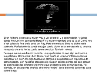 Si un hombre le dice a su mujer “Voy a ver el fútbol” y a continuación “¿Sabes
donde he puesto el carnet del Barça?” su mujer entenderá que se va al Camp nou
a ver quizás la final de la copa del Rey. Pero en realidad él no ha dicho nada
parecido. Perfectamente puede encajar con lo dicho, estar en casa de su amante
retozando durante horas con la tele encendida. También miente
Pero que no me resulta convincente. Los significados no son algo intrínseco a
las palabras. Como diría Ebert blúmer que acuñó el término “interaccionamos
simbólico” en 1937, los significados se otorgan a las palabras en el proceso de
comunicación. Son nuestros procesos de relación con los demás los que cargan
de significados los diferentes términos que utilizamos para comunicarnos. Por
ejemplo, en el siguiente anuncio el termino “negra” tiene diferente contenido para
padre e hijo:
 