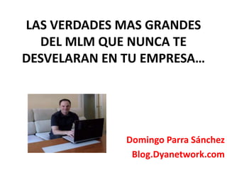 LAS VERDADES MAS GRANDES 
DEL MLM QUE NUNCA TE 
DESVELARAN EN TU EMPRESA… 
Domingo Parra Sánchez 
Blog.Dyanetwork.com 
 